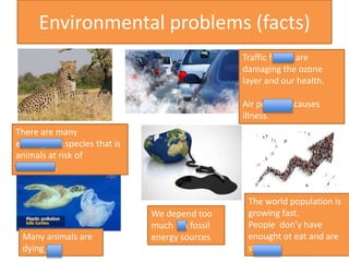 Environmental problems (facts)
Traffic fumes are
damaging the ozone
layer and our health.
Air pollution causes
illness.
The world population is
growing fast.
People don’y have
enought ot eat and are
starving.
Many animals are
dying out.
There are many
endangered species that is
animals at risk of
extinction.
We depend too
much on fossil
energy sources
 