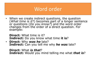 Word order
• When we create indirect questions, the question
(What time is it?) becomes part of a longer sentence
or questions (Do you know?) and the word order
changes from the order of a direct question. For
example:
Direct: What time is it?
Indirect: Do you know what time it is?
• Direct: Why was he late?
Indirect: Can you tell me why he was late?
Direct: What is that?
Indirect: Would you mind telling me what that is?
 
