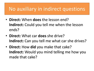 No auxiliary in indirect questions
• Direct: When does the lesson end?
Indirect: Could you tell me when the lesson
ends?
• Direct: What car does she drive?
Indirect: Can you tell me what car she drives?
• Direct: How did you make that cake?
Indirect: Would you mind telling me how you
made that cake?
 