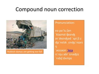 Compound noun correction
Rubbish dumps are getting too full
Pronunciation:
eə pəˈluːʃən
ˈklaɪmɪt ʧeɪnʤ
ɪnˈdeɪnʤəd ˈspiːʃiːz
ʤɪˈnɛtɪk ˌɛnʤɪˈnɪərɪ
ŋ
ˈəʊzəʊn ˈleɪə
rɪˈnjuːəbl ˈɛnəʤiz
ˈrʌbɪʃ dʌmps
 