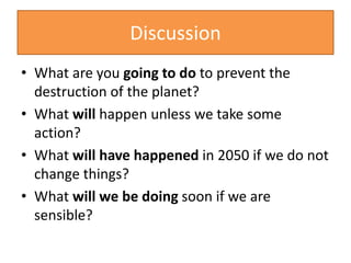Discussion
• What are you going to do to prevent the
destruction of the planet?
• What will happen unless we take some
action?
• What will have happened in 2050 if we do not
change things?
• What will we be doing soon if we are
sensible?
 