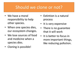 Should we clone or not?
• We have a moral
responsibility to help
other species.
• When one species dies,
our ecosystem changes.
• We lose sources of food
and medicine when a
species dies.
• Cloning is possible!
• Extintion is a natural
process
• It is very expensive
• There is no guarantee
that it will work
• It is better to focus in
more important things,
like reducing pollution.
 