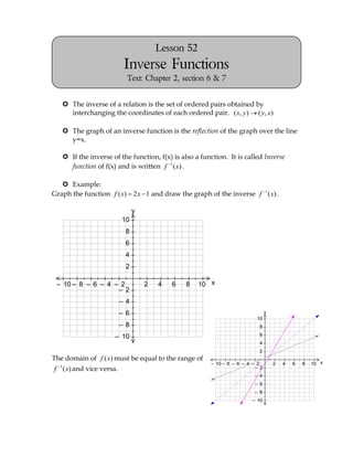 Lesson 52
                                    Inverse Functions
                                     Text: Chapter 2, section 6 & 7


            The inverse of a relation is the set of ordered pairs obtained by
             interchanging the coordinates of each ordered pair. ( x, y) ( y, x)

            The graph of an inverse function is the reflection of the graph over the line
             y=x.
2– 2
10 10
8 8
6 6
4 4
2– 2
10 10
8 8
6 6
4 4         If the inverse of the function, f(x) is also a function. It is called Inverse
             function of f(x) and is written f 1 ( x) .

            Example:
        Graph the function f ( x)        2 x 1 and draw the graph of the inverse f 1 ( x) .

                                         y
                                   10
                                    8
                                    6
                                    4
                                    2                 2– 2
                                                      10 10
                                                      8 8
                                                      6 6
                                                      4 4
                                                      2– 2
                                                      10 10
                                                      8 8
                                                      6 6
                                                      4 4

         – 10 – 8 – 6 – 4 – 2                2   4    6       8   10 x
                           – 2
                                   – 4
                                   – 6                                                       y
                                                                                       10
                                   – 8                                                  8

                               – 10                                                     6
                                                                                        4
                                                                                        2
        The domain of f ( x) must be equal to the range of
                                                                     – 10 – 8 – 6 – 4 – 2        2   4   6   8   10 x
        f 1 ( x) and vice versa.                                                       – 2
                                                                                      – 4
                                                                                      – 6
                                                                                      – 8
                                                                                     – 10
 