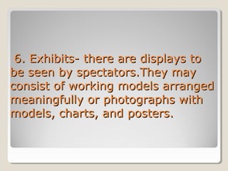 6. Exhibits- there are displays to
be seen by spectators.They may
consist of working models arranged
meaningfully or photographs with
models, charts, and posters.

 