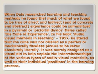 When Dale researched learning and teaching
methods he found that much of what we found
to be true of direct and indirect (and of concrete
and abstract) experience could be summarised
in a pyramid or ‘pictorial device’ Dales called
‘the Cone of Experience’. In his book ‘Audio
visual methods in teaching’ – 1957, he stated
that the cone was not offered as a perfect or
mechanically flawless picture to be taken
absolutely literally. It was merely designed as a
visual aid to help explain the interrelationships
of the various types of audio-visual materials, as
well as their individual ‘positions’ in the learning
process.

 