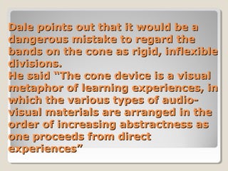 Dale points out that it would be a
dangerous mistake to regard the
bands on the cone as rigid, inflexible
divisions.
He said “The cone device is a visual
metaphor of learning experiences, in
which the various types of audiovisual materials are arranged in the
order of increasing abstractness as
one proceeds from direct
experiences”

 