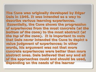 The Cone was originally developed by Edgar
Dale in 1946. It was intended as a way to
describe various learning experiences.
Essentially, the Cone shows the progression
of experiences from the most concrete (at the
bottom of the cone) to the most abstract (at
the top of the cone). It is important to note
that Dale never intended the Cone to depict a
value judgment of experiences; in other
words, his argument was not that more
concrete experiences were better than more
abstract ones. Dale believed that any and all
of the approaches could and should be used,
depending on the needs of the learner

 