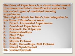 The Cone of Experience is a visual model meant
to summarise Dale’s classification system for
the varied types of mediated learning
experiences.
The original labels for Dale’s ten categories in
the Cone of Experience were:
1. Direct, Purposeful Experiences
2. Contrived Experiences
3. Dramatic Participation
4. Demonstrations
5. Field Trips
6. Exhibits
7. Motion Pictures
8. Radio, Recordings, Still Pictures
9. Visual Symbols and
10. Verbal Symbols

 
