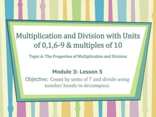 Multiplication and Division with Units
of 0,1,6-9 & multiples of 10
Topic A: The Properties of Multiplication and Division
Module 3: Lesson 5
Objective: Count by units of 7 and divide using
number bonds to decompose.
 