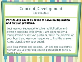 Concept Development
(30 minutes)
Part 2: Skip-count by seven to solve multiplication
and division problems.
Let’s use our sequence to solve multiplication and
division problems with seven. I am going to say a
multiplication or division problem. Write the problem on
your board and use your sequence to find the answer.
At my signal, show your board.
Let’s do a practice one together. Turn and talk to a partner,
how can you use your skip-counting sequence to solve 42
divided by 7?
 