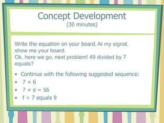 Concept Development
(30 minutes)
• Continue with the following suggested sequence:
• 7 × 6
• 7 × e = 56
• f ÷ 7 equals 9
Write the equation on your board. At my signal,
show me your board.
Ok, here we go, next problem! 49 divided by 7
equals?
 