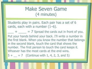 Make Seven Game
(4 minutes)
Students play in pairs. Each pair has a set of 6
cards, each with a number (1–6).
___ + ____ = 7 Spread the cards out in front of you.
Put your hands behind your back. I’ll write a number in
the first blank. When you know the number that belongs
in the second blank, touch the card that shows the
number. The first person to touch the card keeps it.
Whoever has the most cards at the end wins.
5 + __ = 7 (Continue with 1, 4, 2, 3, and 5)
 