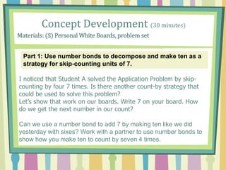 Concept Development (30 minutes)
Materials: (S) Personal White Boards, problem set
Part 1: Use number bonds to decompose and make ten as a
strategy for skip-counting units of 7.
I noticed that Student A solved the Application Problem by skip-
counting by four 7 times. Is there another count-by strategy that
could be used to solve this problem?
Let’s show that work on our boards. Write 7 on your board. How
do we get the next number in our count?
Can we use a number bond to add 7 by making ten like we did
yesterday with sixes? Work with a partner to use number bonds to
show how you make ten to count by seven 4 times.
 