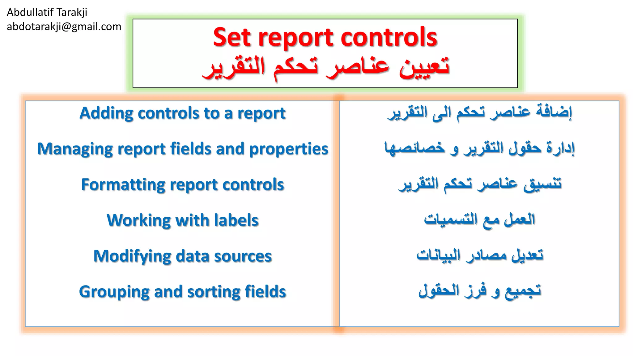 Abdullatif Tarakji
abdotarakji@gmail.com
Set report controls
‫التقرير‬ ‫تحكم‬ ‫عناصر‬ ‫تعيين‬
Adding controls to a report
Managing report fields and properties
Formatting report controls
Working with labels
Modifying data sources
Grouping and sorting fields
‫التقرير‬ ‫الى‬ ‫تحكم‬ ‫عناصر‬ ‫إضافة‬
‫و‬ ‫التقرير‬ ‫حقول‬ ‫إدارة‬‫خصائصها‬
‫التقرير‬ ‫تحكم‬ ‫عناصر‬ ‫تنسيق‬
‫التسميات‬ ‫مع‬ ‫العمل‬
‫البيانات‬ ‫مصادر‬ ‫تعديل‬
‫الحقول‬ ‫فرز‬ ‫و‬ ‫تجميع‬
 