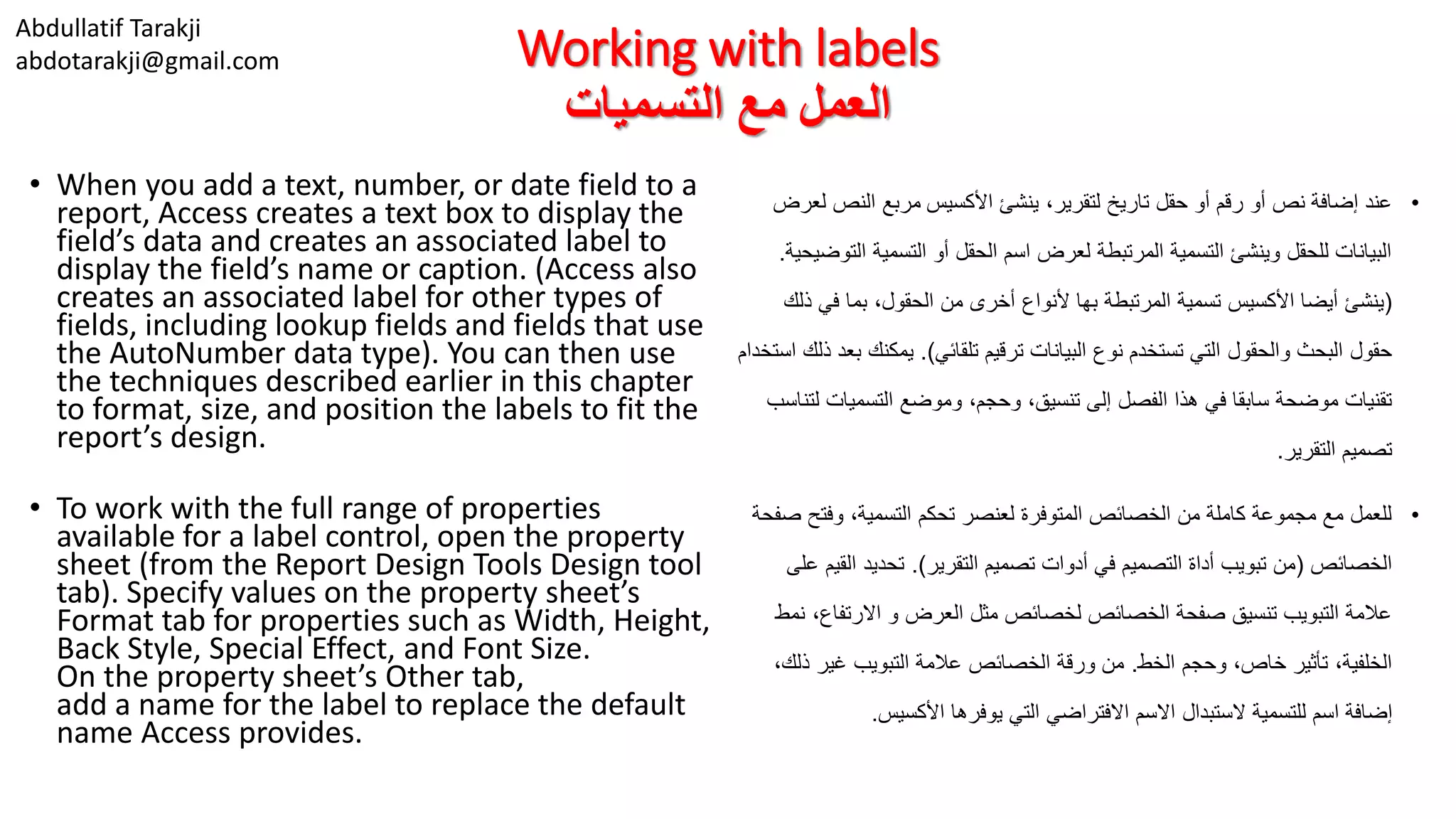 Abdullatif Tarakji
abdotarakji@gmail.com Working with labels
‫التسميات‬ ‫مع‬ ‫العمل‬
• When you add a text, number, or date field to a
report, Access creates a text box to display the
field’s data and creates an associated label to
display the field’s name or caption. (Access also
creates an associated label for other types of
fields, including lookup fields and fields that use
the AutoNumber data type). You can then use
the techniques described earlier in this chapter
to format, size, and position the labels to fit the
report’s design.
• To work with the full range of properties
available for a label control, open the property
sheet (from the Report Design Tools Design tool
tab). Specify values on the property sheet’s
Format tab for properties such as Width, Height,
Back Style, Special Effect, and Font Size.
On the property sheet’s Other tab,
add a name for the label to replace the default
name Access provides.
•‫األكسيس‬ ‫ينشئ‬ ،‫لتقرير‬ ‫تاريخ‬ ‫حقل‬ ‫أو‬ ‫رقم‬ ‫أو‬ ‫نص‬ ‫إضافة‬ ‫عند‬‫لعرض‬ ‫النص‬ ‫مربع‬
‫ال‬ ‫التسمية‬ ‫أو‬ ‫الحقل‬ ‫اسم‬ ‫لعرض‬ ‫المرتبطة‬ ‫التسمية‬ ‫وينشئ‬ ‫للحقل‬ ‫البيانات‬‫توضيحية‬.
(‫في‬ ‫بما‬ ،‫الحقول‬ ‫من‬ ‫أخرى‬ ‫ألنواع‬ ‫بها‬ ‫المرتبطة‬ ‫تسمية‬ ‫األكسيس‬ ‫أيضا‬ ‫ينشئ‬‫ذلك‬
‫تلقائي‬ ‫ترقيم‬ ‫البيانات‬ ‫نوع‬ ‫تستخدم‬ ‫التي‬ ‫والحقول‬ ‫البحث‬ ‫حقول‬.)‫يمكنك‬‫استخدام‬ ‫ذلك‬ ‫بعد‬
‫التسميات‬ ‫وموضع‬ ،‫وحجم‬ ،‫تنسيق‬ ‫إلى‬ ‫الفصل‬ ‫هذا‬ ‫في‬ ‫سابقا‬ ‫موضحة‬ ‫تقنيات‬‫لتناسب‬
‫التقرير‬ ‫تصميم‬.
•‫وفت‬ ،‫التسمية‬ ‫تحكم‬ ‫لعنصر‬ ‫المتوفرة‬ ‫الخصائص‬ ‫من‬ ‫كاملة‬ ‫مجموعة‬ ‫مع‬ ‫للعمل‬‫صفحة‬ ‫ح‬
‫الخصائص‬(‫التقرير‬ ‫تصميم‬ ‫أدوات‬ ‫في‬ ‫التصميم‬ ‫أداة‬ ‫تبويب‬ ‫من‬.)‫الق‬ ‫تحديد‬‫على‬ ‫يم‬
‫االرتف‬ ‫و‬ ‫العرض‬ ‫مثل‬ ‫لخصائص‬ ‫الخصائص‬ ‫صفحة‬ ‫تنسيق‬ ‫التبويب‬ ‫عالمة‬‫نمط‬ ،‫اع‬
‫الخط‬ ‫وحجم‬ ،‫خاص‬ ‫تأثير‬ ،‫الخلفية‬.‫ذ‬ ‫غير‬ ‫التبويب‬ ‫عالمة‬ ‫الخصائص‬ ‫ورقة‬ ‫من‬،‫لك‬
‫األكسيس‬ ‫يوفرها‬ ‫التي‬ ‫االفتراضي‬ ‫االسم‬ ‫الستبدال‬ ‫للتسمية‬ ‫اسم‬ ‫إضافة‬.
 