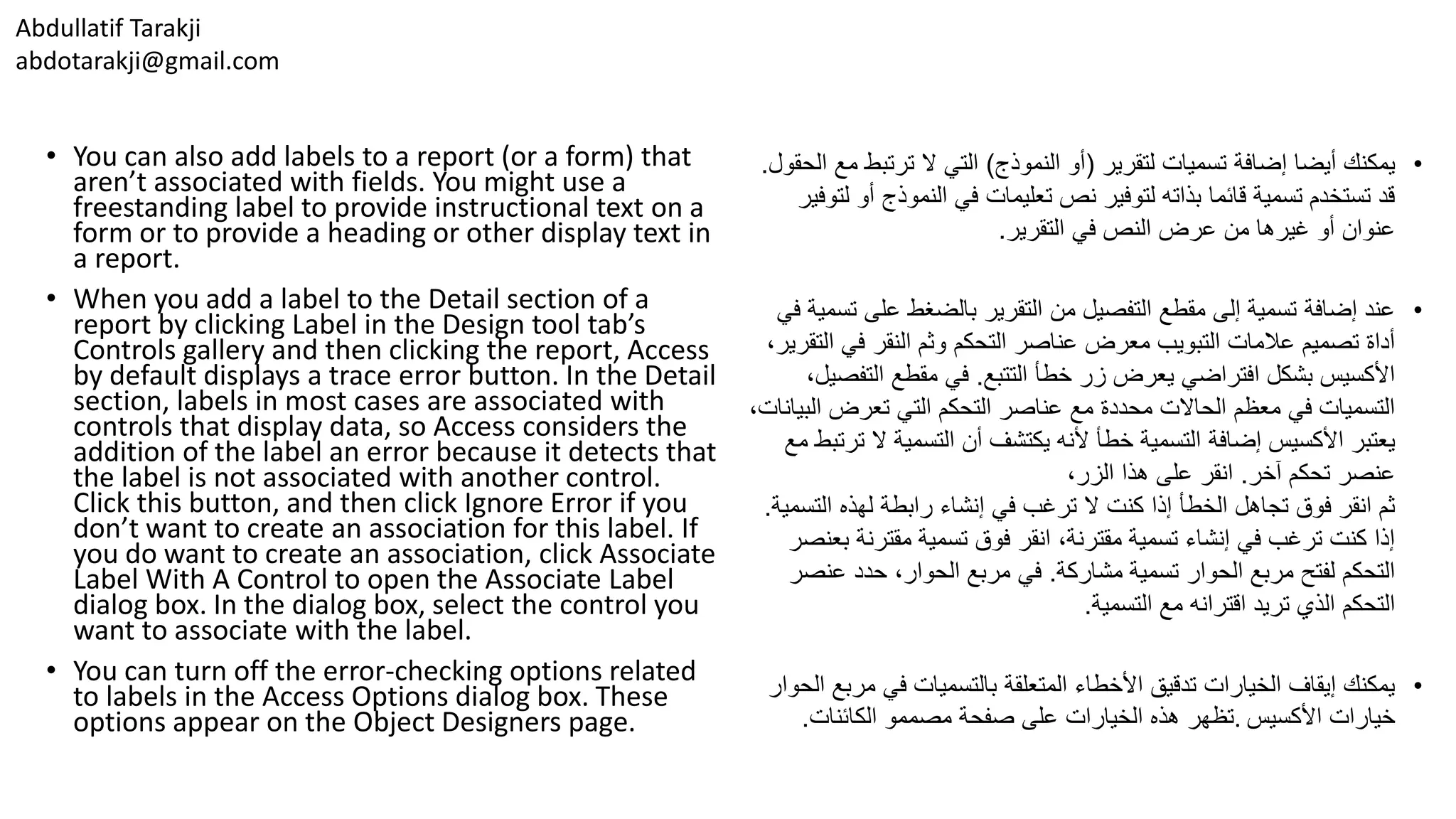 Abdullatif Tarakji
abdotarakji@gmail.com
• You can also add labels to a report (or a form) that
aren’t associated with fields. You might use a
freestanding label to provide instructional text on a
form or to provide a heading or other display text in
a report.
• When you add a label to the Detail section of a
report by clicking Label in the Design tool tab’s
Controls gallery and then clicking the report, Access
by default displays a trace error button. In the Detail
section, labels in most cases are associated with
controls that display data, so Access considers the
addition of the label an error because it detects that
the label is not associated with another control.
Click this button, and then click Ignore Error if you
don’t want to create an association for this label. If
you do want to create an association, click Associate
Label With A Control to open the Associate Label
dialog box. In the dialog box, select the control you
want to associate with the label.
• You can turn off the error-checking options related
to labels in the Access Options dialog box. These
options appear on the Object Designers page.
•‫لتقرير‬ ‫تسميات‬ ‫إضافة‬ ‫أيضا‬ ‫يمكنك‬(‫النموذج‬ ‫أو‬)‫ترتبط‬ ‫ال‬ ‫التي‬‫الحقول‬ ‫مع‬.
‫النموذج‬ ‫في‬ ‫تعليمات‬ ‫نص‬ ‫لتوفير‬ ‫بذاته‬ ‫قائما‬ ‫تسمية‬ ‫تستخدم‬ ‫قد‬‫لتوفير‬ ‫أو‬
‫التقرير‬ ‫في‬ ‫النص‬ ‫عرض‬ ‫من‬ ‫غيرها‬ ‫أو‬ ‫عنوان‬.
•‫على‬ ‫بالضغط‬ ‫التقرير‬ ‫من‬ ‫التفصيل‬ ‫مقطع‬ ‫إلى‬ ‫تسمية‬ ‫إضافة‬ ‫عند‬‫في‬ ‫تسمية‬
‫ا‬ ‫في‬ ‫النقر‬ ‫وثم‬ ‫التحكم‬ ‫عناصر‬ ‫معرض‬ ‫التبويب‬ ‫عالمات‬ ‫تصميم‬ ‫أداة‬،‫لتقرير‬
‫التتبع‬ ‫خطأ‬ ‫زر‬ ‫يعرض‬ ‫افتراضي‬ ‫بشكل‬ ‫األكسيس‬.‫التف‬ ‫مقطع‬ ‫في‬،‫صيل‬
‫ال‬ ‫تعرض‬ ‫التي‬ ‫التحكم‬ ‫عناصر‬ ‫مع‬ ‫محددة‬ ‫الحاالت‬ ‫معظم‬ ‫في‬ ‫التسميات‬،‫بيانات‬
‫ال‬ ‫التسمية‬ ‫أن‬ ‫يكتشف‬ ‫ألنه‬ ‫خطأ‬ ‫التسمية‬ ‫إضافة‬ ‫األكسيس‬ ‫يعتبر‬‫مع‬ ‫ترتبط‬
‫آخر‬ ‫تحكم‬ ‫عنصر‬.،‫الزر‬ ‫هذا‬ ‫على‬ ‫انقر‬
‫الت‬ ‫لهذه‬ ‫رابطة‬ ‫إنشاء‬ ‫في‬ ‫ترغب‬ ‫ال‬ ‫كنت‬ ‫إذا‬ ‫الخطأ‬ ‫تجاهل‬ ‫فوق‬ ‫انقر‬ ‫ثم‬‫سمية‬.
‫ب‬ ‫مقترنة‬ ‫تسمية‬ ‫فوق‬ ‫انقر‬ ،‫مقترنة‬ ‫تسمية‬ ‫إنشاء‬ ‫في‬ ‫ترغب‬ ‫كنت‬ ‫إذا‬‫عنصر‬
‫مشاركة‬ ‫تسمية‬ ‫الحوار‬ ‫مربع‬ ‫لفتح‬ ‫التحكم‬.‫عن‬ ‫حدد‬ ،‫الحوار‬ ‫مربع‬ ‫في‬‫صر‬
‫التسمية‬ ‫مع‬ ‫اقترانه‬ ‫تريد‬ ‫الذي‬ ‫التحكم‬.
•‫مر‬ ‫في‬ ‫بالتسميات‬ ‫المتعلقة‬ ‫األخطاء‬ ‫تدقيق‬ ‫الخيارات‬ ‫إيقاف‬ ‫يمكنك‬‫الحوار‬ ‫بع‬
‫األكسيس‬ ‫خيارات‬.‫الكائنات‬ ‫مصممو‬ ‫صفحة‬ ‫على‬ ‫الخيارات‬ ‫هذه‬ ‫تظهر‬.
 