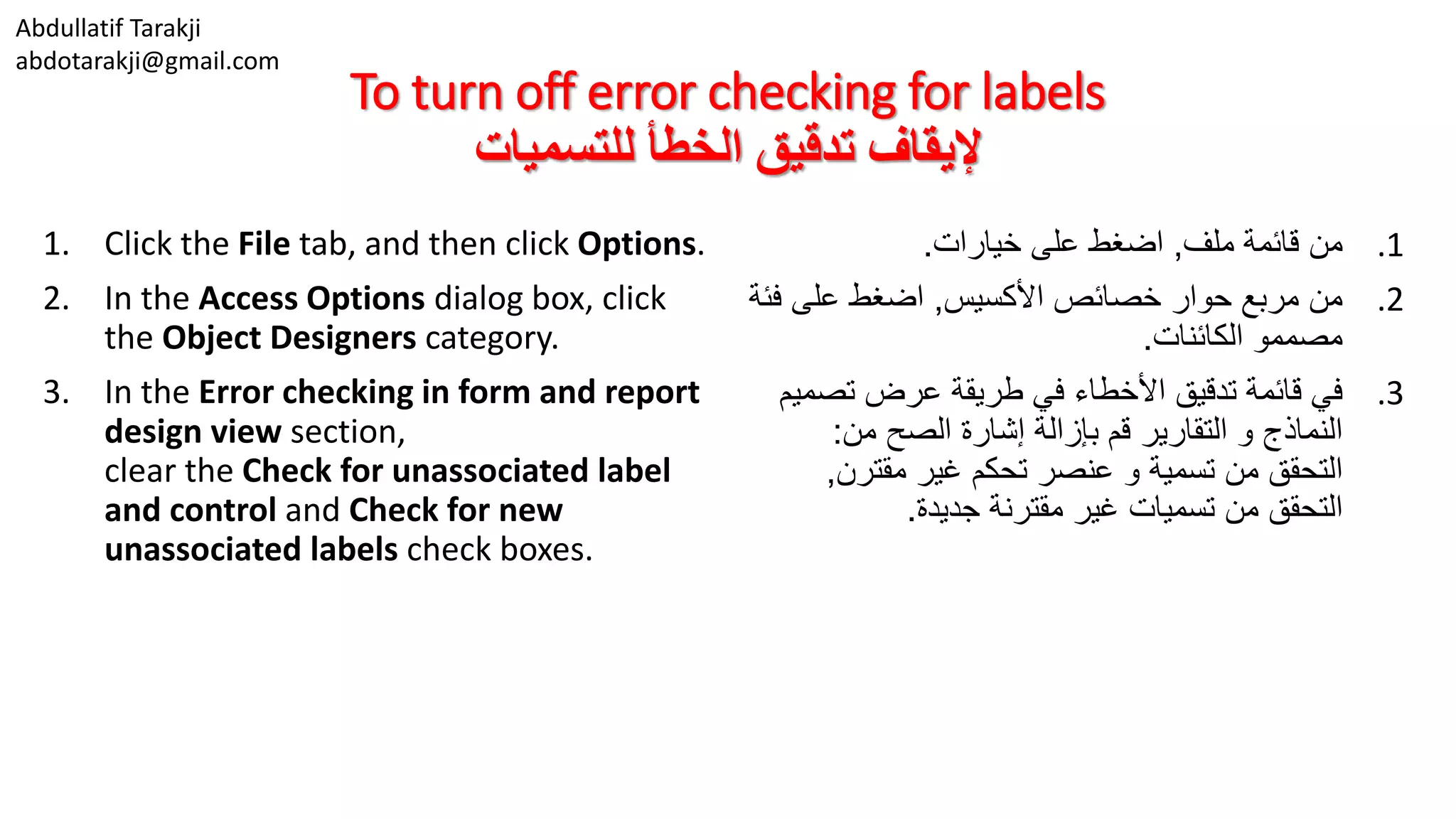 Abdullatif Tarakji
abdotarakji@gmail.com
To turn off error checking for labels
‫للتسميات‬ ‫الخطأ‬ ‫تدقيق‬ ‫إليقاف‬
1. Click the File tab, and then click Options.
2. In the Access Options dialog box, click
the Object Designers category.
3. In the Error checking in form and report
design view section,
clear the Check for unassociated label
and control and Check for new
unassociated labels check boxes.
.1‫ملف‬ ‫قائمة‬ ‫من‬,‫خيارات‬ ‫على‬ ‫اضغط‬.
.2‫األكسيس‬ ‫خصائص‬ ‫حوار‬ ‫مربع‬ ‫من‬,‫ف‬ ‫على‬ ‫اضغط‬‫ئة‬
‫الكائنات‬ ‫مصممو‬.
.3‫تصم‬ ‫عرض‬ ‫طريقة‬ ‫في‬ ‫األخطاء‬ ‫تدقيق‬ ‫قائمة‬ ‫في‬‫يم‬
‫من‬ ‫الصح‬ ‫إشارة‬ ‫بإزالة‬ ‫قم‬ ‫التقارير‬ ‫و‬ ‫النماذج‬:
‫مقترن‬ ‫غير‬ ‫تحكم‬ ‫عنصر‬ ‫و‬ ‫تسمية‬ ‫من‬ ‫التحقق‬,
‫جديدة‬ ‫مقترنة‬ ‫غير‬ ‫تسميات‬ ‫من‬ ‫التحقق‬.
 
