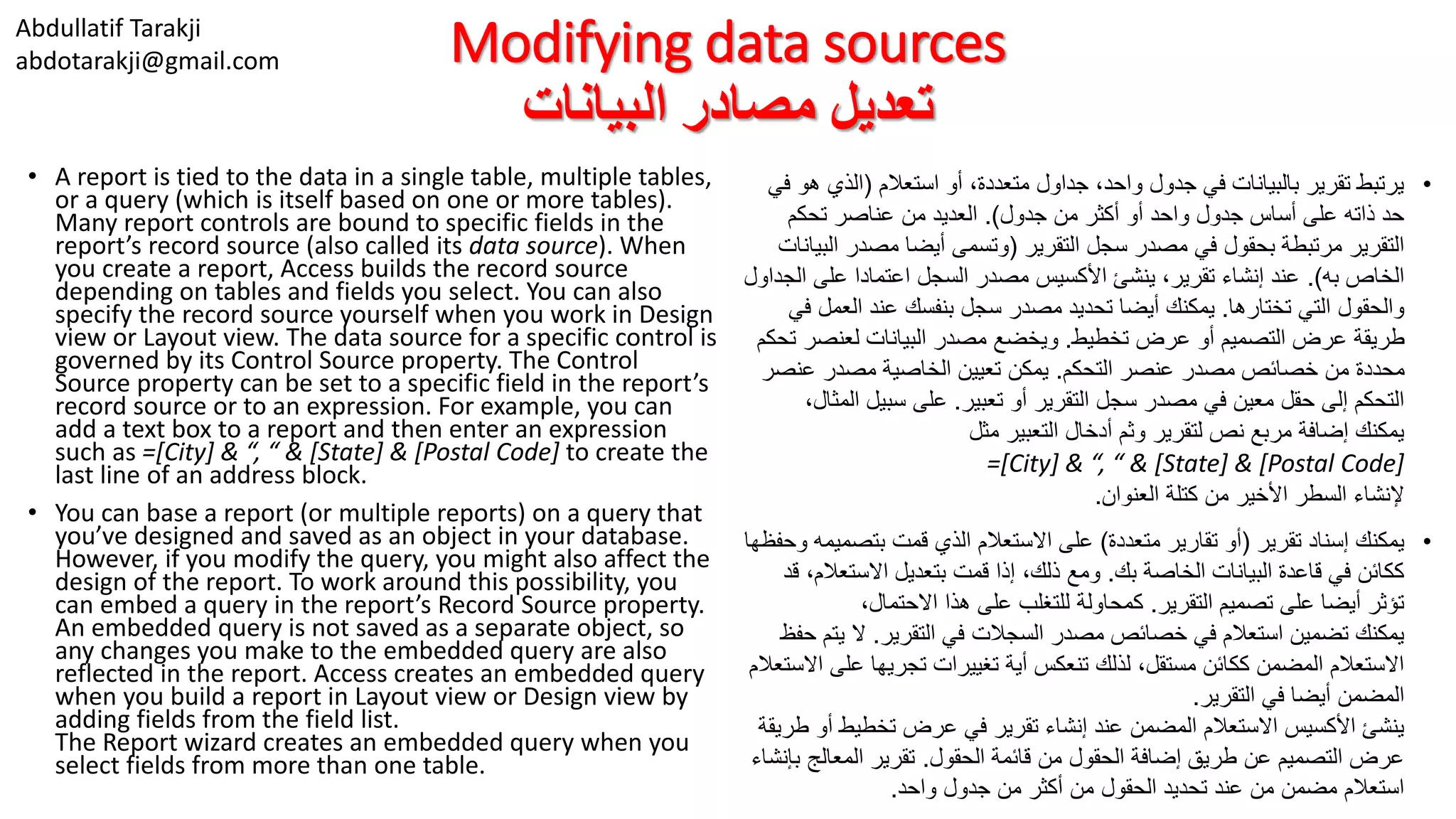 Abdullatif Tarakji
abdotarakji@gmail.com Modifying data sources
‫البيانات‬ ‫مصادر‬ ‫تعديل‬
• A report is tied to the data in a single table, multiple tables,
or a query (which is itself based on one or more tables).
Many report controls are bound to specific fields in the
report’s record source (also called its data source). When
you create a report, Access builds the record source
depending on tables and fields you select. You can also
specify the record source yourself when you work in Design
view or Layout view. The data source for a specific control is
governed by its Control Source property. The Control
Source property can be set to a specific field in the report’s
record source or to an expression. For example, you can
add a text box to a report and then enter an expression
such as =[City] & “, “ & [State] & [Postal Code] to create the
last line of an address block.
• You can base a report (or multiple reports) on a query that
you’ve designed and saved as an object in your database.
However, if you modify the query, you might also affect the
design of the report. To work around this possibility, you
can embed a query in the report’s Record Source property.
An embedded query is not saved as a separate object, so
any changes you make to the embedded query are also
reflected in the report. Access creates an embedded query
when you build a report in Layout view or Design view by
adding fields from the field list.
The Report wizard creates an embedded query when you
select fields from more than one table.
•‫استعالم‬ ‫أو‬ ،‫متعددة‬ ‫جداول‬ ،‫واحد‬ ‫جدول‬ ‫في‬ ‫بالبيانات‬ ‫تقرير‬ ‫يرتبط‬(‫الذي‬‫في‬ ‫هو‬
‫جدول‬ ‫من‬ ‫أكثر‬ ‫أو‬ ‫واحد‬ ‫جدول‬ ‫أساس‬ ‫على‬ ‫ذاته‬ ‫حد‬.)‫تحكم‬ ‫عناصر‬ ‫من‬ ‫العديد‬
‫التقرير‬ ‫سجل‬ ‫مصدر‬ ‫في‬ ‫بحقول‬ ‫مرتبطة‬ ‫التقرير‬(‫ا‬ ‫مصدر‬ ‫أيضا‬ ‫وتسمى‬‫لبيانات‬
‫به‬ ‫الخاص‬.)‫على‬ ‫اعتمادا‬ ‫السجل‬ ‫مصدر‬ ‫األكسيس‬ ‫ينشئ‬ ،‫تقرير‬ ‫إنشاء‬ ‫عند‬‫الجداول‬
‫تختارها‬ ‫التي‬ ‫والحقول‬.‫الع‬ ‫عند‬ ‫بنفسك‬ ‫سجل‬ ‫مصدر‬ ‫تحديد‬ ‫أيضا‬ ‫يمكنك‬‫في‬ ‫مل‬
‫تخطيط‬ ‫عرض‬ ‫أو‬ ‫التصميم‬ ‫عرض‬ ‫طريقة‬.‫لعنص‬ ‫البيانات‬ ‫مصدر‬ ‫ويخضع‬‫تحكم‬ ‫ر‬
‫التحكم‬ ‫عنصر‬ ‫مصدر‬ ‫خصائص‬ ‫من‬ ‫محددة‬.‫عن‬ ‫مصدر‬ ‫الخاصية‬ ‫تعيين‬ ‫يمكن‬‫صر‬
‫تعبير‬ ‫أو‬ ‫التقرير‬ ‫سجل‬ ‫مصدر‬ ‫في‬ ‫معين‬ ‫حقل‬ ‫إلى‬ ‫التحكم‬.‫ا‬ ‫سبيل‬ ‫على‬،‫لمثال‬
‫مثل‬ ‫التعبير‬ ‫أدخال‬ ‫وثم‬ ‫لتقرير‬ ‫نص‬ ‫مربع‬ ‫إضافة‬ ‫يمكنك‬
=[City] & “, “ & [State] & [Postal Code]
‫العنوان‬ ‫كتلة‬ ‫من‬ ‫األخير‬ ‫السطر‬ ‫إلنشاء‬.
•‫تقرير‬ ‫إسناد‬ ‫يمكنك‬(‫متعددة‬ ‫تقارير‬ ‫أو‬)‫بتصم‬ ‫قمت‬ ‫الذي‬ ‫االستعالم‬ ‫على‬‫وحفظها‬ ‫يمه‬
‫بك‬ ‫الخاصة‬ ‫البيانات‬ ‫قاعدة‬ ‫في‬ ‫ككائن‬.‫االستع‬ ‫بتعديل‬ ‫قمت‬ ‫إذا‬ ،‫ذلك‬ ‫ومع‬‫قد‬ ،‫الم‬
‫التقرير‬ ‫تصميم‬ ‫على‬ ‫أيضا‬ ‫تؤثر‬.،‫االحتمال‬ ‫هذا‬ ‫على‬ ‫للتغلب‬ ‫كمحاولة‬
‫التقرير‬ ‫في‬ ‫السجالت‬ ‫مصدر‬ ‫خصائص‬ ‫في‬ ‫استعالم‬ ‫تضمين‬ ‫يمكنك‬.‫ي‬ ‫ال‬‫حفظ‬ ‫تم‬
‫ع‬ ‫تجريها‬ ‫تغييرات‬ ‫أية‬ ‫تنعكس‬ ‫لذلك‬ ،‫مستقل‬ ‫ككائن‬ ‫المضمن‬ ‫االستعالم‬‫االستعالم‬ ‫لى‬
‫التقرير‬ ‫في‬ ‫أيضا‬ ‫المضمن‬.
‫تخطيط‬ ‫عرض‬ ‫في‬ ‫تقرير‬ ‫إنشاء‬ ‫عند‬ ‫المضمن‬ ‫االستعالم‬ ‫األكسيس‬ ‫ينشئ‬‫طريقة‬ ‫أو‬
‫الحقول‬ ‫قائمة‬ ‫من‬ ‫الحقول‬ ‫إضافة‬ ‫طريق‬ ‫عن‬ ‫التصميم‬ ‫عرض‬.‫المعالج‬ ‫تقرير‬‫بإنشاء‬
‫واحد‬ ‫جدول‬ ‫من‬ ‫أكثر‬ ‫من‬ ‫الحقول‬ ‫تحديد‬ ‫عند‬ ‫من‬ ‫مضمن‬ ‫استعالم‬.
 