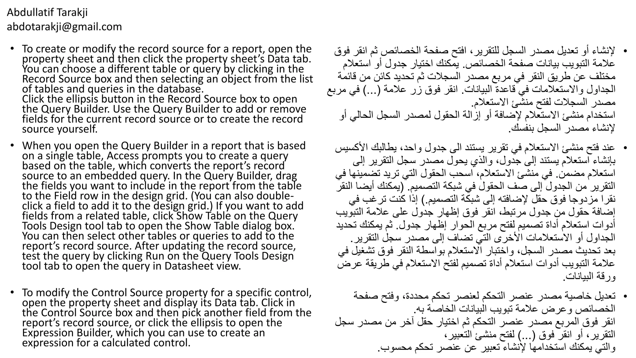 Abdullatif Tarakji
abdotarakji@gmail.com
• To create or modify the record source for a report, open the
property sheet and then click the property sheet’s Data tab.
You can choose a different table or query by clicking in the
Record Source box and then selecting an object from the list
of tables and queries in the database.
Click the ellipsis button in the Record Source box to open
the Query Builder. Use the Query Builder to add or remove
fields for the current record source or to create the record
source yourself.
• When you open the Query Builder in a report that is based
on a single table, Access prompts you to create a query
based on the table, which converts the report’s record
source to an embedded query. In the Query Builder, drag
the fields you want to include in the report from the table
to the Field row in the design grid. (You can also double-
click a field to add it to the design grid.) If you want to add
fields from a related table, click Show Table on the Query
Tools Design tool tab to open the Show Table dialog box.
You can then select other tables or queries to add to the
report’s record source. After updating the record source,
test the query by clicking Run on the Query Tools Design
tool tab to open the query in Datasheet view.
• To modify the Control Source property for a specific control,
open the property sheet and display its Data tab. Click in
the Control Source box and then pick another field from the
report’s record source, or click the ellipsis to open the
Expression Builder, which you can use to create an
expression for a calculated control.
•‫ث‬ ‫الخصائص‬ ‫صفحة‬ ‫افتح‬ ،‫للتقرير‬ ‫السجل‬ ‫مصدر‬ ‫تعديل‬ ‫أو‬ ‫إلنشاء‬‫فوق‬ ‫انقر‬ ‫م‬
‫الخصائص‬ ‫صفحة‬ ‫بيانات‬ ‫التبويب‬ ‫عالمة‬.‫اس‬ ‫أو‬ ‫جدول‬ ‫اختيار‬ ‫يمكنك‬‫تعالم‬
‫ق‬ ‫من‬ ‫كائن‬ ‫تحديد‬ ‫ثم‬ ‫السجالت‬ ‫مصدر‬ ‫مربع‬ ‫في‬ ‫النقر‬ ‫طريق‬ ‫عن‬ ‫مختلف‬‫ائمة‬
‫البيانات‬ ‫قاعدة‬ ‫في‬ ‫واالستعالمات‬ ‫الجداول‬.‫عالمة‬ ‫زر‬ ‫فوق‬ ‫انقر‬)...(‫في‬‫مربع‬
‫االستعالم‬ ‫منشئ‬ ‫لفتح‬ ‫السجالت‬ ‫مصدر‬.
‫الحال‬ ‫السجل‬ ‫لمصدر‬ ‫الحقول‬ ‫إزالة‬ ‫أو‬ ‫إلضافة‬ ‫االستعالم‬ ‫منشئ‬ ‫استخدام‬‫أو‬ ‫ي‬
‫بنفسك‬ ‫السجل‬ ‫مصدر‬ ‫إلنشاء‬.
•‫يطالب‬ ،‫واحد‬ ‫جدول‬ ‫الى‬ ‫يستند‬ ‫تقرير‬ ‫في‬ ‫االستعالم‬ ‫منشئ‬ ‫فتح‬ ‫عند‬‫األكسيس‬ ‫ك‬
‫إ‬ ‫التقرير‬ ‫سجل‬ ‫مصدر‬ ‫يحول‬ ‫والذي‬ ،‫جدول‬ ‫إلى‬ ‫يستند‬ ‫استعالم‬ ‫بإنشاء‬‫لى‬
‫مضمن‬ ‫استعالم‬.‫تض‬ ‫تريد‬ ‫التي‬ ‫الحقول‬ ‫اسحب‬ ،‫االستعالم‬ ‫منشئ‬ ‫في‬‫في‬ ‫مينها‬
‫التصميم‬ ‫شبكة‬ ‫في‬ ‫الحقول‬ ‫صف‬ ‫إلى‬ ‫الجدول‬ ‫من‬ ‫التقرير‬( .‫أي‬ ‫يمكنك‬‫النقر‬ ‫ضا‬
‫التصميم‬ ‫شبكة‬ ‫إلى‬ ‫إلضافته‬ ‫حقل‬ ‫فوق‬ ‫مزدوجا‬ ‫نقرا‬).‫ف‬ ‫ترغب‬ ‫كنت‬ ‫إذا‬‫ي‬
‫التبويب‬ ‫عالمة‬ ‫على‬ ‫جدول‬ ‫إظهار‬ ‫فوق‬ ‫انقر‬ ،‫مرتبط‬ ‫جدول‬ ‫من‬ ‫حقول‬ ‫إضافة‬
‫جدول‬ ‫إظهار‬ ‫الحوار‬ ‫مربع‬ ‫لفتح‬ ‫تصميم‬ ‫أداة‬ ‫استعالم‬ ‫أدوات‬.‫ت‬ ‫يمكنك‬ ‫ثم‬‫حديد‬
‫التقرير‬ ‫سجل‬ ‫مصدر‬ ‫إلى‬ ‫تضاف‬ ‫التي‬ ‫األخرى‬ ‫االستعالمات‬ ‫أو‬ ‫الجداول‬.
‫تش‬ ‫فوق‬ ‫النقر‬ ‫بواسطة‬ ‫االستعالم‬ ‫واختبار‬ ،‫السجل‬ ‫مصدر‬ ‫تحديث‬ ‫بعد‬‫في‬ ‫غيل‬
‫طريق‬ ‫في‬ ‫االستعالم‬ ‫لفتح‬ ‫تصميم‬ ‫أداة‬ ‫استعالم‬ ‫أدوات‬ ‫التبويب‬ ‫عالمة‬‫عرض‬ ‫ة‬
‫البيانات‬ ‫ورقة‬.
•‫صف‬ ‫وفتح‬ ،‫محددة‬ ‫تحكم‬ ‫لعنصر‬ ‫التحكم‬ ‫عنصر‬ ‫مصدر‬ ‫خاصية‬ ‫تعديل‬‫حة‬
‫به‬ ‫الخاصة‬ ‫البيانات‬ ‫تبويب‬ ‫عالمة‬ ‫وعرض‬ ‫الخصائص‬.
‫س‬ ‫مصدر‬ ‫من‬ ‫آخر‬ ‫حقل‬ ‫اختيار‬ ‫ثم‬ ‫التحكم‬ ‫عنصر‬ ‫مصدر‬ ‫المربع‬ ‫فوق‬ ‫انقر‬‫جل‬
‫فوق‬ ‫انقر‬ ‫أو‬ ،‫التقرير‬)...(،‫التعبير‬ ‫منشئ‬ ‫لفتح‬
‫محسوب‬ ‫تحكم‬ ‫عنصر‬ ‫عن‬ ‫تعبير‬ ‫إلنشاء‬ ‫استخدامها‬ ‫يمكنك‬ ‫والتي‬.
 