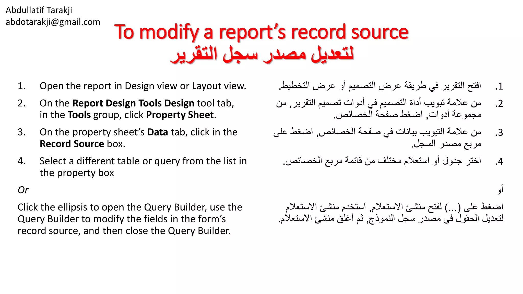 Abdullatif Tarakji
abdotarakji@gmail.com
To modify a report’s record source
‫التقرير‬ ‫سجل‬ ‫مصدر‬ ‫لتعديل‬
1. Open the report in Design view or Layout view.
2. On the Report Design Tools Design tool tab,
in the Tools group, click Property Sheet.
3. On the property sheet’s Data tab, click in the
Record Source box.
4. Select a different table or query from the list in
the property box
Or
Click the ellipsis to open the Query Builder, use the
Query Builder to modify the fields in the form’s
record source, and then close the Query Builder.
.1‫التخ‬ ‫عرض‬ ‫أو‬ ‫التصميم‬ ‫عرض‬ ‫طريقة‬ ‫في‬ ‫التقرير‬ ‫افتح‬‫طيط‬.
.2‫التقرير‬ ‫تصميم‬ ‫أدوات‬ ‫في‬ ‫التصميم‬ ‫أداة‬ ‫تبويب‬ ‫عالمة‬ ‫من‬,‫من‬
‫أدوات‬ ‫مجموعة‬,‫الخصائص‬ ‫صفحة‬ ‫اضغط‬.
.3‫الخصائص‬ ‫صفحة‬ ‫في‬ ‫بيانات‬ ‫التبويب‬ ‫عالمة‬ ‫من‬,‫اضغط‬‫على‬
‫السجل‬ ‫مصدر‬ ‫مربع‬.
.4‫الخصائص‬ ‫مربع‬ ‫قائمة‬ ‫من‬ ‫مختلف‬ ‫استعالم‬ ‫أو‬ ‫جدول‬ ‫اختر‬.
‫أو‬
‫على‬ ‫اضغط‬)...(‫االستعالم‬ ‫منشئ‬ ‫لفتح‬,‫االست‬ ‫منشئ‬ ‫استخدم‬‫عالم‬
‫النموذج‬ ‫سجل‬ ‫مصدر‬ ‫في‬ ‫الحقول‬ ‫لتعديل‬,‫االست‬ ‫منشئ‬ ‫أغلق‬ ‫ثم‬‫عالم‬.
 