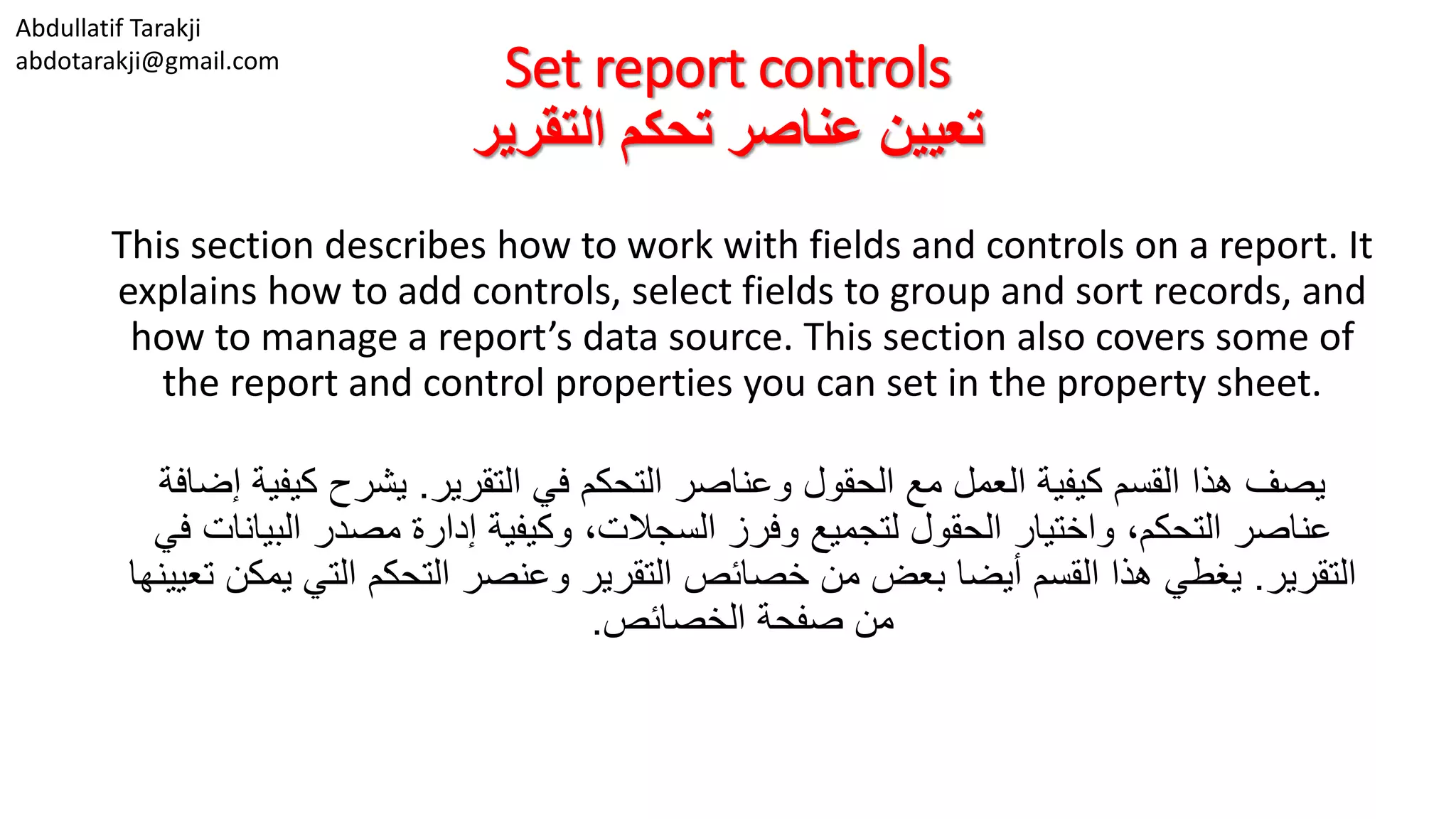 Abdullatif Tarakji
abdotarakji@gmail.com
Set report controls
‫التقرير‬ ‫تحكم‬ ‫عناصر‬ ‫تعيين‬
This section describes how to work with fields and controls on a report. It
explains how to add controls, select fields to group and sort records, and
how to manage a report’s data source. This section also covers some of
the report and control properties you can set in the property sheet.
‫التقرير‬ ‫في‬ ‫التحكم‬ ‫وعناصر‬ ‫الحقول‬ ‫مع‬ ‫العمل‬ ‫كيفية‬ ‫القسم‬ ‫هذا‬ ‫يصف‬.‫كيف‬ ‫يشرح‬‫إضافة‬ ‫ية‬
‫البي‬ ‫مصدر‬ ‫إدارة‬ ‫وكيفية‬ ،‫السجالت‬ ‫وفرز‬ ‫لتجميع‬ ‫الحقول‬ ‫واختيار‬ ،‫التحكم‬ ‫عناصر‬‫في‬ ‫انات‬
‫التقرير‬.‫ي‬ ‫التي‬ ‫التحكم‬ ‫وعنصر‬ ‫التقرير‬ ‫خصائص‬ ‫من‬ ‫بعض‬ ‫أيضا‬ ‫القسم‬ ‫هذا‬ ‫يغطي‬‫تعيينها‬ ‫مكن‬
‫الخصائص‬ ‫صفحة‬ ‫من‬.
 