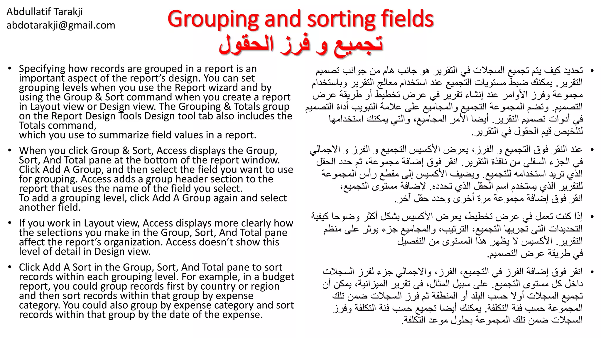 Abdullatif Tarakji
abdotarakji@gmail.com Grouping and sorting fields
‫الحقول‬ ‫فرز‬ ‫و‬ ‫تجميع‬
• Specifying how records are grouped in a report is an
important aspect of the report’s design. You can set
grouping levels when you use the Report wizard and by
using the Group & Sort command when you create a report
in Layout view or Design view. The Grouping & Totals group
on the Report Design Tools Design tool tab also includes the
Totals command,
which you use to summarize field values in a report.
• When you click Group & Sort, Access displays the Group,
Sort, And Total pane at the bottom of the report window.
Click Add A Group, and then select the field you want to use
for grouping. Access adds a group header section to the
report that uses the name of the field you select.
To add a grouping level, click Add A Group again and select
another field.
• If you work in Layout view, Access displays more clearly how
the selections you make in the Group, Sort, And Total pane
affect the report’s organization. Access doesn’t show this
level of detail in Design view.
• Click Add A Sort in the Group, Sort, And Total pane to sort
records within each grouping level. For example, in a budget
report, you could group records first by country or region
and then sort records within that group by expense
category. You could also group by expense category and sort
records within that group by the date of the expense.
•‫ت‬ ‫جوانب‬ ‫من‬ ‫هام‬ ‫جانب‬ ‫هو‬ ‫التقرير‬ ‫في‬ ‫السجالت‬ ‫تجميع‬ ‫يتم‬ ‫كيف‬ ‫تحديد‬‫صميم‬
‫التقرير‬.‫التقري‬ ‫معالج‬ ‫استخدام‬ ‫عند‬ ‫التجميع‬ ‫مستويات‬ ‫ضبط‬ ‫يمكنك‬‫وباستخدام‬ ‫ر‬
‫عرض‬ ‫طريقة‬ ‫أو‬ ‫تخطيط‬ ‫عرض‬ ‫في‬ ‫تقرير‬ ‫إنشاء‬ ‫عند‬ ‫األوامر‬ ‫وفرز‬ ‫مجموعة‬
‫التصميم‬.‫أداة‬ ‫التبويب‬ ‫عالمة‬ ‫على‬ ‫والمجاميع‬ ‫التجميع‬ ‫المجموعة‬ ‫وتضم‬‫التصميم‬
‫التقرير‬ ‫تصميم‬ ‫أدوات‬ ‫في‬.‫استخ‬ ‫يمكنك‬ ‫والتي‬ ،‫المجاميع‬ ‫األمر‬ ‫أيضا‬‫دامها‬
‫التقرير‬ ‫في‬ ‫الحقول‬ ‫قيم‬ ‫لتلخيص‬.
•‫األكسيس‬ ‫يعرض‬ ،‫الفرز‬ ‫و‬ ‫التجميع‬ ‫فوق‬ ‫النقر‬ ‫عند‬‫االجمالي‬ ‫و‬ ‫الفرز‬ ‫و‬ ‫التجميع‬
‫التقرير‬ ‫نافذة‬ ‫من‬ ‫السفلي‬ ‫الجزء‬ ‫في‬.‫حد‬ ‫ثم‬ ،‫مجموعة‬ ‫إضافة‬ ‫فوق‬ ‫انقر‬‫الحقل‬ ‫د‬
‫للتجميع‬ ‫استخدامه‬ ‫تريد‬ ‫الذي‬.‫المجم‬ ‫رأس‬ ‫مقطع‬ ‫إلى‬ ‫األكسيس‬ ‫ويضيف‬‫وعة‬
‫تحدده‬ ‫الذي‬ ‫الحقل‬ ‫اسم‬ ‫يستخدم‬ ‫الذي‬ ‫للتقرير‬.‫التجمي‬ ‫مستوى‬ ‫إلضافة‬،‫ع‬
‫آخر‬ ‫حقل‬ ‫وحدد‬ ‫أخرى‬ ‫مرة‬ ‫مجموعة‬ ‫إضافة‬ ‫فوق‬ ‫انقر‬.
•‫األكسيس‬ ‫يعرض‬ ،‫تخطيط‬ ‫عرض‬ ‫في‬ ‫تعمل‬ ‫كنت‬ ‫إذا‬‫كيفية‬ ‫وضوحا‬ ‫أكثر‬ ‫بشكل‬
‫عل‬ ‫يؤثر‬ ‫جزء‬ ‫والمجاميع‬ ،‫الترتيب‬ ،‫التجميع‬ ‫تجريها‬ ‫التي‬ ‫التحديدات‬‫منظم‬ ‫ى‬
‫التقرير‬.‫التفصيل‬ ‫من‬ ‫المستوى‬ ‫هذا‬ ‫يظهر‬ ‫ال‬ ‫األكسيس‬
‫التصميم‬ ‫عرض‬ ‫طريقة‬ ‫في‬.
•‫الس‬ ‫لفرز‬ ‫جزء‬ ‫واالجمالي‬ ،‫الفرز‬ ،‫التجميع‬ ‫في‬ ‫الفرز‬ ‫إضافة‬ ‫فوق‬ ‫انقر‬‫جالت‬
‫التجميع‬ ‫مستوى‬ ‫كل‬ ‫داخل‬.‫ي‬ ،‫الميزانية‬ ‫تقرير‬ ‫في‬ ،‫المثال‬ ‫سبيل‬ ‫على‬‫أن‬ ‫مكن‬
‫تل‬ ‫ضمن‬ ‫السجالت‬ ‫فرز‬ ‫ثم‬ ‫المنطقة‬ ‫أو‬ ‫البلد‬ ‫حسب‬ ‫أوال‬ ‫السجالت‬ ‫تجميع‬‫ك‬
‫التكلفة‬ ‫فئة‬ ‫حسب‬ ‫المجموعة‬.‫التكلف‬ ‫فئة‬ ‫حسب‬ ‫تجميع‬ ‫أيضا‬ ‫يمكنك‬‫وفرز‬ ‫ة‬
‫التكلفة‬ ‫موعد‬ ‫بحلول‬ ‫المجموعة‬ ‫تلك‬ ‫ضمن‬ ‫السجالت‬.
 