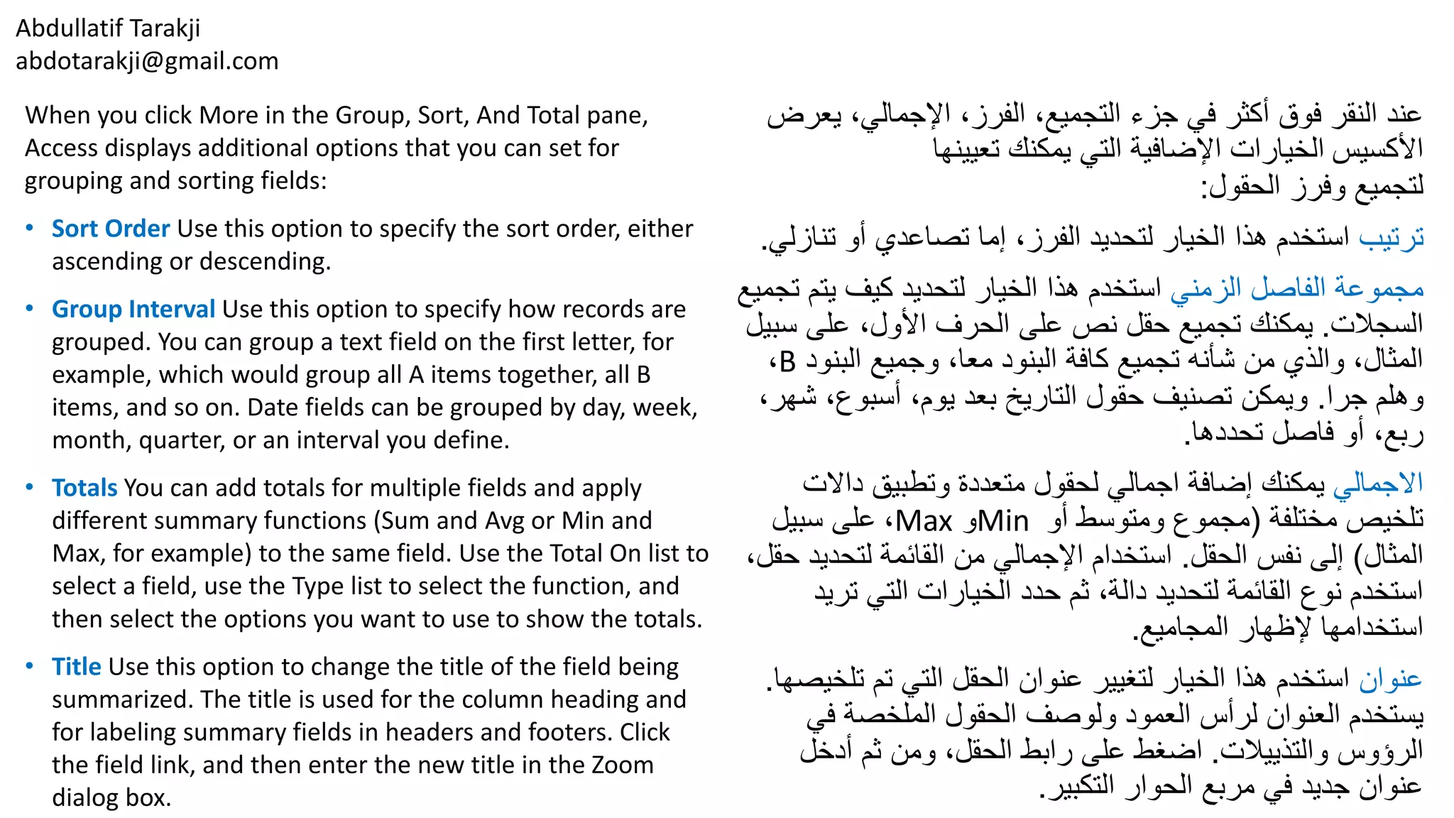 Abdullatif Tarakji
abdotarakji@gmail.com
When you click More in the Group, Sort, And Total pane,
Access displays additional options that you can set for
grouping and sorting fields:
• Sort Order Use this option to specify the sort order, either
ascending or descending.
• Group Interval Use this option to specify how records are
grouped. You can group a text field on the first letter, for
example, which would group all A items together, all B
items, and so on. Date fields can be grouped by day, week,
month, quarter, or an interval you define.
• Totals You can add totals for multiple fields and apply
different summary functions (Sum and Avg or Min and
Max, for example) to the same field. Use the Total On list to
select a field, use the Type list to select the function, and
then select the options you want to use to show the totals.
• Title Use this option to change the title of the field being
summarized. The title is used for the column heading and
for labeling summary fields in headers and footers. Click
the field link, and then enter the new title in the Zoom
dialog box.
‫ي‬ ،‫اإلجمالي‬ ،‫الفرز‬ ،‫التجميع‬ ‫جزء‬ ‫في‬ ‫أكثر‬ ‫فوق‬ ‫النقر‬ ‫عند‬‫عرض‬
‫األكسيس‬‫تعيينها‬ ‫يمكنك‬ ‫التي‬ ‫اإلضافية‬ ‫الخيارات‬
‫الحقول‬ ‫وفرز‬ ‫لتجميع‬:
‫ترتيب‬‫ت‬ ‫أو‬ ‫تصاعدي‬ ‫إما‬ ،‫الفرز‬ ‫لتحديد‬ ‫الخيار‬ ‫هذا‬ ‫استخدم‬‫نازلي‬.
‫الزمني‬ ‫الفاصل‬ ‫مجموعة‬‫يت‬ ‫كيف‬ ‫لتحديد‬ ‫الخيار‬ ‫هذا‬ ‫استخدم‬‫تجميع‬ ‫م‬
‫السجالت‬.‫س‬ ‫على‬ ،‫األول‬ ‫الحرف‬ ‫على‬ ‫نص‬ ‫حقل‬ ‫تجميع‬ ‫يمكنك‬‫بيل‬
‫البن‬ ‫وجميع‬ ،‫معا‬ ‫البنود‬ ‫كافة‬ ‫تجميع‬ ‫شأنه‬ ‫من‬ ‫والذي‬ ،‫المثال‬‫ود‬B،
‫جرا‬ ‫وهلم‬.،‫أسبوع‬ ،‫يوم‬ ‫بعد‬ ‫التاريخ‬ ‫حقول‬ ‫تصنيف‬ ‫ويمكن‬،‫شهر‬
‫تحددها‬ ‫فاصل‬ ‫أو‬ ،‫ربع‬.
‫االجمالي‬‫داالت‬ ‫وتطبيق‬ ‫متعددة‬ ‫لحقول‬ ‫اجمالي‬ ‫إضافة‬ ‫يمكنك‬
‫مختلفة‬ ‫تلخيص‬(‫​أو‬​ ‫ومتوسط‬ ‫مجموع‬Min‫و‬Max،‫سبيل‬ ‫على‬
‫المثال‬)‫الحقل‬ ‫نفس‬ ‫إلى‬.‫لتحدي‬ ‫القائمة‬ ‫من‬ ‫اإلجمالي‬ ‫استخدام‬،‫حقل‬ ‫د‬
‫تر‬ ‫التي‬ ‫الخيارات‬ ‫حدد‬ ‫ثم‬ ،‫دالة‬ ‫لتحديد‬ ‫القائمة‬ ‫نوع‬ ‫استخدم‬‫يد‬
‫المجاميع‬ ‫إلظهار‬ ‫استخدامها‬.
‫عنوان‬‫تل‬ ‫تم‬ ‫التي‬ ‫الحقل‬ ‫عنوان‬ ‫لتغيير‬ ‫الخيار‬ ‫هذا‬ ‫استخدم‬‫خيصها‬.
‫في‬ ‫الملخصة‬ ‫الحقول‬ ‫ولوصف‬ ‫العمود‬ ‫لرأس‬ ‫العنوان‬ ‫يستخدم‬
‫الرؤوس‬‫والتذييالت‬.‫أدخل‬ ‫ثم‬ ‫ومن‬ ،‫الحقل‬ ‫رابط‬ ‫على‬ ‫اضغط‬
‫التكبير‬ ‫الحوار‬ ‫مربع‬ ‫في‬ ‫جديد‬ ‫عنوان‬.
 