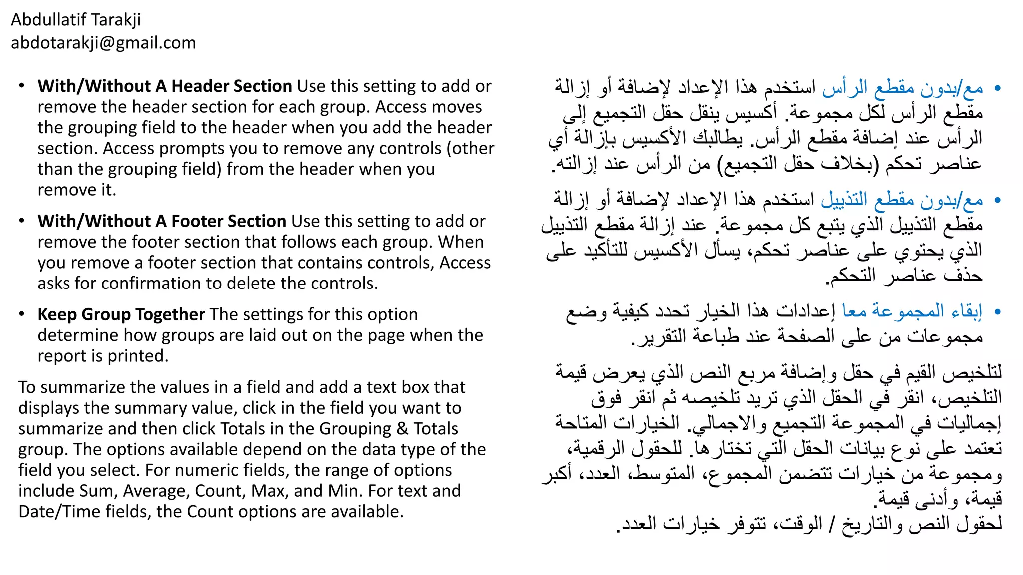Abdullatif Tarakji
abdotarakji@gmail.com
• With/Without A Header Section Use this setting to add or
remove the header section for each group. Access moves
the grouping field to the header when you add the header
section. Access prompts you to remove any controls (other
than the grouping field) from the header when you
remove it.
• With/Without A Footer Section Use this setting to add or
remove the footer section that follows each group. When
you remove a footer section that contains controls, Access
asks for confirmation to delete the controls.
• Keep Group Together The settings for this option
determine how groups are laid out on the page when the
report is printed.
To summarize the values in a field and add a text box that
displays the summary value, click in the field you want to
summarize and then click Totals in the Grouping & Totals
group. The options available depend on the data type of the
field you select. For numeric fields, the range of options
include Sum, Average, Count, Max, and Min. For text and
Date/Time fields, the Count options are available.
•‫مع‬/‫الرأس‬ ‫مقطع‬ ‫بدون‬‫إزالة‬ ‫أو‬ ‫إلضافة‬ ‫اإلعداد‬ ‫هذا‬ ‫استخدم‬
‫مجموعة‬ ‫لكل‬ ‫الرأس‬ ‫مقطع‬.‫إلى‬ ‫التجميع‬ ‫حقل‬ ‫ينقل‬ ‫أكسيس‬
‫الرأس‬ ‫مقطع‬ ‫إضافة‬ ‫عند‬ ‫الرأس‬.‫أ‬ ‫بإزالة‬ ‫األكسيس‬ ‫يطالبك‬‫ي‬
‫تحكم‬ ‫عناصر‬(‫التجميع‬ ‫حقل‬ ‫بخالف‬)‫إزالت‬ ‫عند‬ ‫الرأس‬ ‫من‬‫ه‬.
•‫مع‬/‫التذييل‬ ‫مقطع‬ ‫بدون‬‫إزال‬ ‫أو‬ ‫إلضافة‬ ‫اإلعداد‬ ‫هذا‬ ‫استخدم‬‫ة‬
‫مجموعة‬ ‫كل‬ ‫يتبع‬ ‫الذي‬ ‫التذييل‬ ‫مقطع‬.‫الت‬ ‫مقطع‬ ‫إزالة‬ ‫عند‬‫ذييل‬
‫للتأكي‬ ‫األكسيس‬ ‫يسأل‬ ،‫تحكم‬ ‫عناصر‬ ‫على‬ ‫يحتوي‬ ‫الذي‬‫على‬ ‫د‬
‫التحكم‬ ‫عناصر‬ ‫حذف‬.
•‫معا‬ ‫المجموعة‬ ‫إبقاء‬‫وضع‬ ‫كيفية‬ ‫تحدد‬ ‫الخيار‬ ‫هذا‬ ‫إعدادات‬
‫التقرير‬ ‫طباعة‬ ‫عند‬ ‫الصفحة‬ ‫على‬ ‫من‬ ‫مجموعات‬.
‫يعرض‬ ‫الذي‬ ‫النص‬ ‫مربع‬ ‫وإضافة‬ ‫حقل‬ ‫في‬ ‫القيم‬ ‫لتلخيص‬‫قيمة‬
‫ف‬ ‫انقر‬ ‫ثم‬ ‫تلخيصه‬ ‫تريد‬ ‫الذي‬ ‫الحقل‬ ‫في‬ ‫انقر‬ ،‫التلخيص‬‫وق‬
‫واالجمالي‬ ‫التجميع‬ ‫المجموعة‬ ‫في‬ ‫إجماليات‬.‫المتاح‬ ‫الخيارات‬‫ة‬
‫تختارها‬ ‫التي‬ ‫الحقل‬ ‫بيانات‬ ‫نوع‬ ‫على‬ ‫تعتمد‬.‫الر‬ ‫للحقول‬،‫قمية‬
‫أكبر‬ ،‫العدد‬ ،‫المتوسط‬ ،‫المجموع‬ ‫تتضمن‬ ‫خيارات‬ ‫من‬ ‫ومجموعة‬
‫قيمة‬ ‫وأدنى‬ ،‫قيمة‬.
‫والتاريخ‬ ‫النص‬ ‫لحقول‬/‫العدد‬ ‫خيارات‬ ‫تتوفر‬ ،‫الوقت‬.
 