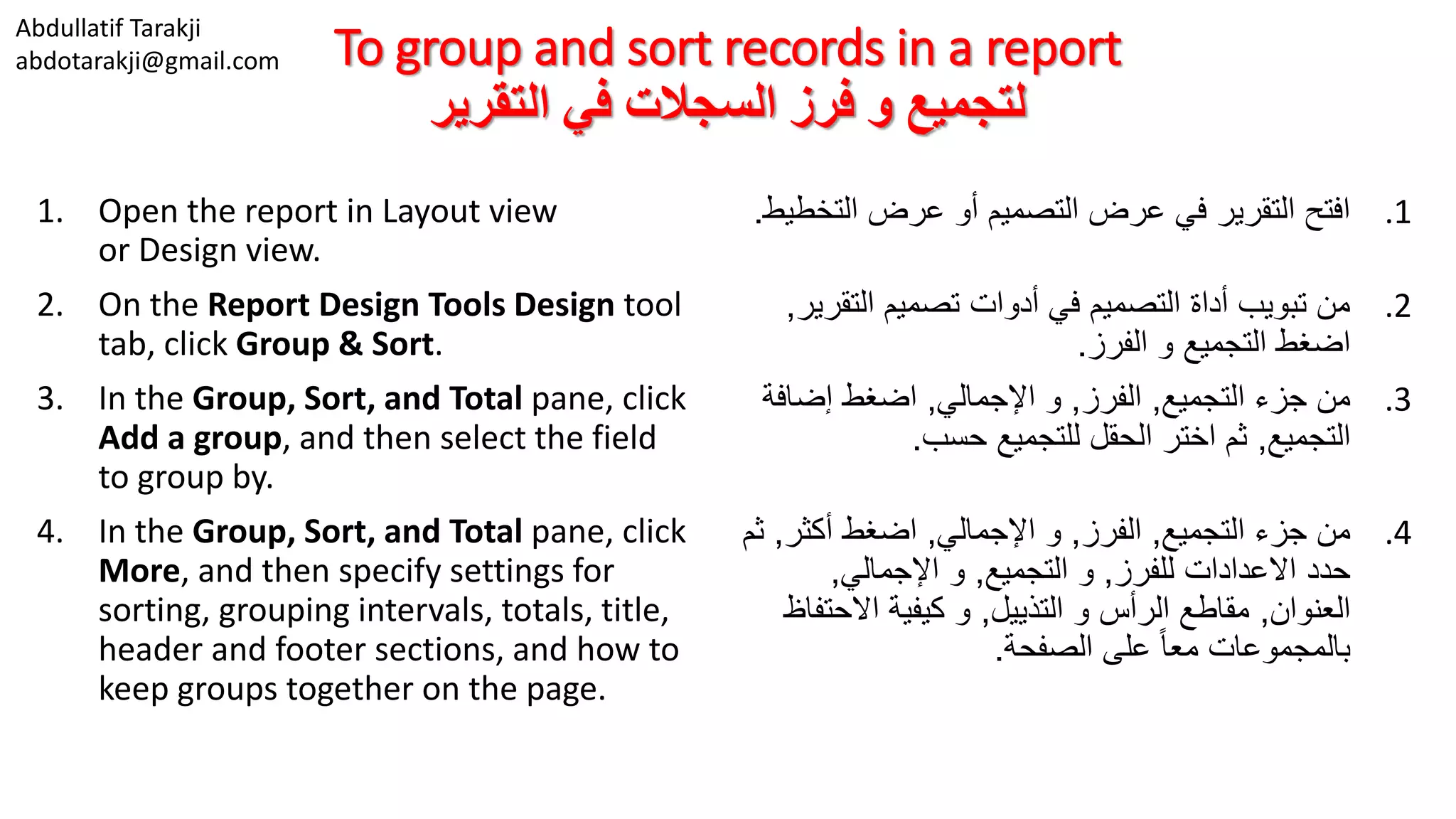 Abdullatif Tarakji
abdotarakji@gmail.com To group and sort records in a report
‫التقرير‬ ‫في‬ ‫السجالت‬ ‫فرز‬ ‫و‬ ‫لتجميع‬
1. Open the report in Layout view
or Design view.
2. On the Report Design Tools Design tool
tab, click Group & Sort.
3. In the Group, Sort, and Total pane, click
Add a group, and then select the field
to group by.
4. In the Group, Sort, and Total pane, click
More, and then specify settings for
sorting, grouping intervals, totals, title,
header and footer sections, and how to
keep groups together on the page.
.1‫الت‬ ‫عرض‬ ‫أو‬ ‫التصميم‬ ‫عرض‬ ‫في‬ ‫التقرير‬ ‫افتح‬‫خطيط‬.
.2‫التق‬ ‫تصميم‬ ‫أدوات‬ ‫في‬ ‫التصميم‬ ‫أداة‬ ‫تبويب‬ ‫من‬‫رير‬,
‫الفرز‬ ‫و‬ ‫التجميع‬ ‫اضغط‬.
.3‫التجميع‬ ‫جزء‬ ‫من‬,‫الفرز‬,‫اإلجمالي‬ ‫و‬,‫إضاف‬ ‫اضغط‬‫ة‬
‫التجميع‬,‫حسب‬ ‫للتجميع‬ ‫الحقل‬ ‫اختر‬ ‫ثم‬.
.4‫التجميع‬ ‫جزء‬ ‫من‬,‫الفرز‬,‫اإلجمالي‬ ‫و‬,‫أكثر‬ ‫اضغط‬,‫ثم‬
‫للفرز‬ ‫االعدادات‬ ‫حدد‬,‫التجميع‬ ‫و‬,‫اإلجمالي‬ ‫و‬,
‫العنوان‬,‫التذييل‬ ‫و‬ ‫الرأس‬ ‫مقاطع‬,‫االحت‬ ‫كيفية‬ ‫و‬‫فاظ‬
‫الصفحة‬ ‫على‬ ً‫ا‬‫مع‬ ‫بالمجموعات‬.
 