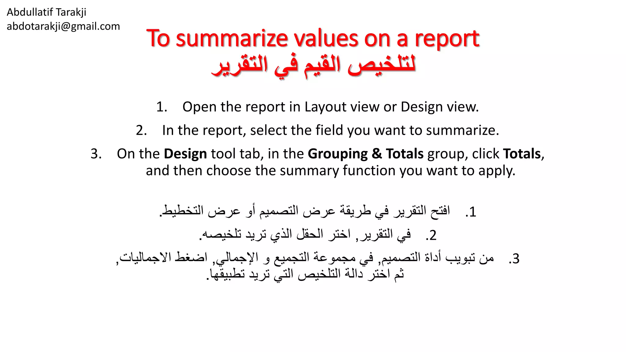 Abdullatif Tarakji
abdotarakji@gmail.com
To summarize values on a report
‫التقرير‬ ‫في‬ ‫القيم‬ ‫لتلخيص‬
1. Open the report in Layout view or Design view.
2. In the report, select the field you want to summarize.
3. On the Design tool tab, in the Grouping & Totals group, click Totals,
and then choose the summary function you want to apply.
.1‫التخطيط‬ ‫عرض‬ ‫أو‬ ‫التصميم‬ ‫عرض‬ ‫طريقة‬ ‫في‬ ‫التقرير‬ ‫افتح‬.
.2‫التقرير‬ ‫في‬,‫تلخيصه‬ ‫تريد‬ ‫الذي‬ ‫الحقل‬ ‫اختر‬.
.3‫التصميم‬ ‫أداة‬ ‫تبويب‬ ‫من‬,‫اإلجمالي‬ ‫و‬ ‫التجميع‬ ‫مجموعة‬ ‫في‬,‫االجماليات‬ ‫اضغط‬,
‫تطبيقها‬ ‫تريد‬ ‫التي‬ ‫التلخيص‬ ‫دالة‬ ‫اختر‬ ‫ثم‬.
 