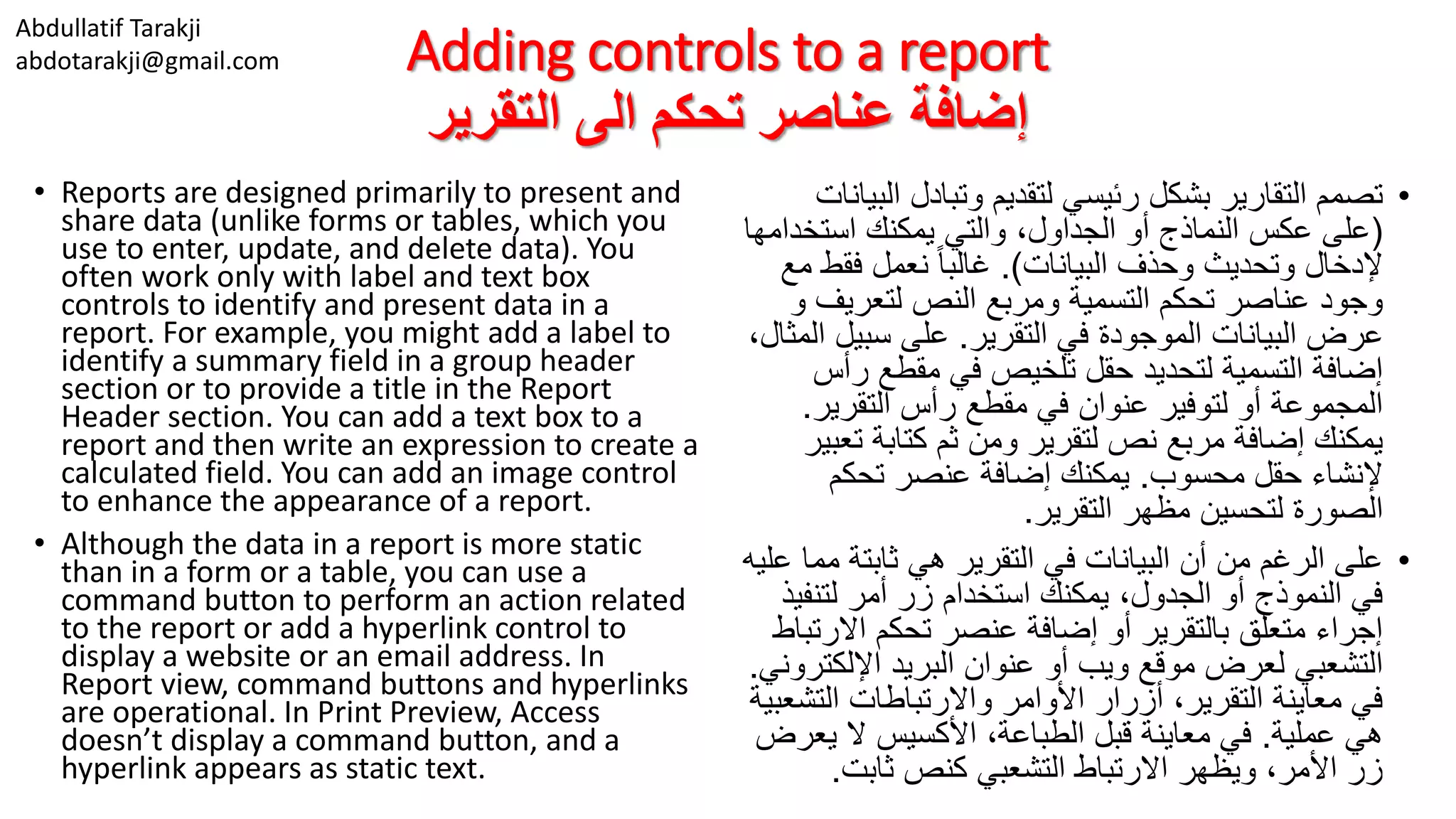 Abdullatif Tarakji
abdotarakji@gmail.com Adding controls to a report
‫التقرير‬ ‫الى‬ ‫تحكم‬ ‫عناصر‬ ‫إضافة‬
• Reports are designed primarily to present and
share data (unlike forms or tables, which you
use to enter, update, and delete data). You
often work only with label and text box
controls to identify and present data in a
report. For example, you might add a label to
identify a summary field in a group header
section or to provide a title in the Report
Header section. You can add a text box to a
report and then write an expression to create a
calculated field. You can add an image control
to enhance the appearance of a report.
• Although the data in a report is more static
than in a form or a table, you can use a
command button to perform an action related
to the report or add a hyperlink control to
display a website or an email address. In
Report view, command buttons and hyperlinks
are operational. In Print Preview, Access
doesn’t display a command button, and a
hyperlink appears as static text.
•‫ا‬ ‫وتبادل‬ ‫لتقديم‬ ‫رئيسي‬ ‫بشكل‬ ‫التقارير‬ ‫تصمم‬‫لبيانات‬
(‫استخد‬ ‫يمكنك‬ ‫والتي‬ ،‫الجداول‬ ‫أو‬ ‫النماذج‬ ‫عكس‬ ‫على‬‫امها‬
‫البيانات‬ ‫وحذف‬ ‫وتحديث‬ ‫إلدخال‬.)‫فقط‬ ‫نعمل‬ ً‫ا‬‫غالب‬‫مع‬
‫لتعريف‬ ‫النص‬ ‫ومربع‬ ‫التسمية‬ ‫تحكم‬ ‫عناصر‬ ‫وجود‬‫و‬
‫التقرير‬ ‫في‬ ‫الموجودة‬ ‫البيانات‬ ‫عرض‬.‫سبيل‬ ‫على‬،‫المثال‬
‫ر‬ ‫مقطع‬ ‫في‬ ‫تلخيص‬ ‫حقل‬ ‫لتحديد‬ ‫التسمية‬ ‫إضافة‬‫أس‬
‫التقرير‬ ‫رأس‬ ‫مقطع‬ ‫في‬ ‫عنوان‬ ‫لتوفير‬ ‫أو‬ ‫المجموعة‬.
‫ت‬ ‫كتابة‬ ‫ثم‬ ‫ومن‬ ‫لتقرير‬ ‫نص‬ ‫مربع‬ ‫إضافة‬ ‫يمكنك‬‫عبير‬
‫محسوب‬ ‫حقل‬ ‫إلنشاء‬.‫تحكم‬ ‫عنصر‬ ‫إضافة‬ ‫يمكنك‬
‫التقرير‬ ‫مظهر‬ ‫لتحسين‬ ‫الصورة‬.
•‫م‬ ‫ثابتة‬ ‫هي‬ ‫التقرير‬ ‫في‬ ‫البيانات‬ ‫أن‬ ‫من‬ ‫الرغم‬ ‫على‬‫عليه‬ ‫ما‬
‫لتنف‬ ‫أمر‬ ‫زر‬ ‫استخدام‬ ‫يمكنك‬ ،‫الجدول‬ ‫أو‬ ‫النموذج‬ ‫في‬‫يذ‬
‫االر‬ ‫تحكم‬ ‫عنصر‬ ‫إضافة‬ ‫أو‬ ‫بالتقرير‬ ‫متعلق‬ ‫إجراء‬‫تباط‬
‫اإللك‬ ‫البريد‬ ‫عنوان‬ ‫أو‬ ‫ويب‬ ‫موقع‬ ‫لعرض‬ ‫التشعبي‬‫تروني‬.
‫الت‬ ‫واالرتباطات‬ ‫األوامر‬ ‫أزرار‬ ،‫التقرير‬ ‫معاينة‬ ‫في‬‫شعبية‬
‫عملية‬ ‫هي‬.‫ي‬ ‫ال‬ ‫األكسيس‬ ،‫الطباعة‬ ‫قبل‬ ‫معاينة‬ ‫في‬‫عرض‬
‫ثابت‬ ‫كنص‬ ‫التشعبي‬ ‫االرتباط‬ ‫ويظهر‬ ،‫األمر‬ ‫زر‬.
 