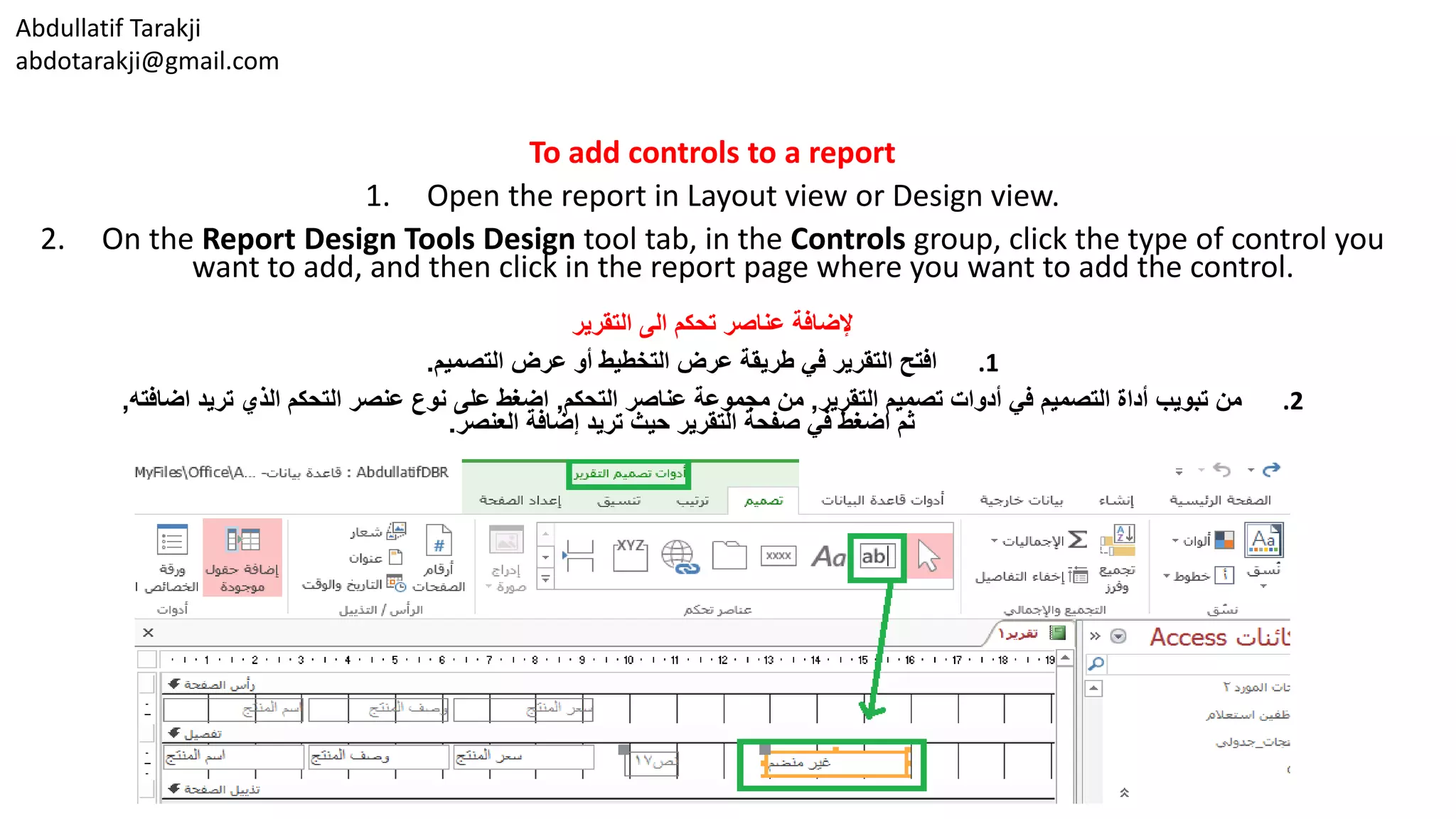 Abdullatif Tarakji
abdotarakji@gmail.com
To add controls to a report
1. Open the report in Layout view or Design view.
2. On the Report Design Tools Design tool tab, in the Controls group, click the type of control you
want to add, and then click in the report page where you want to add the control.
‫التقرير‬ ‫الى‬ ‫تحكم‬ ‫عناصر‬ ‫إلضافة‬
.1‫التصميم‬ ‫عرض‬ ‫أو‬ ‫التخطيط‬ ‫عرض‬ ‫طريقة‬ ‫في‬ ‫التقرير‬ ‫افتح‬.
.2‫التقرير‬ ‫تصميم‬ ‫أدوات‬ ‫في‬ ‫التصميم‬ ‫أداة‬ ‫تبويب‬ ‫من‬,‫التحكم‬ ‫عناصر‬ ‫مجموعة‬ ‫من‬,‫اضافته‬ ‫تريد‬ ‫الذي‬ ‫التحكم‬ ‫عنصر‬ ‫نوع‬ ‫على‬ ‫اضغط‬,
‫العنصر‬ ‫إضافة‬ ‫تريد‬ ‫حيث‬ ‫التقرير‬ ‫صفحة‬ ‫في‬ ‫اضغط‬ ‫ثم‬.
 