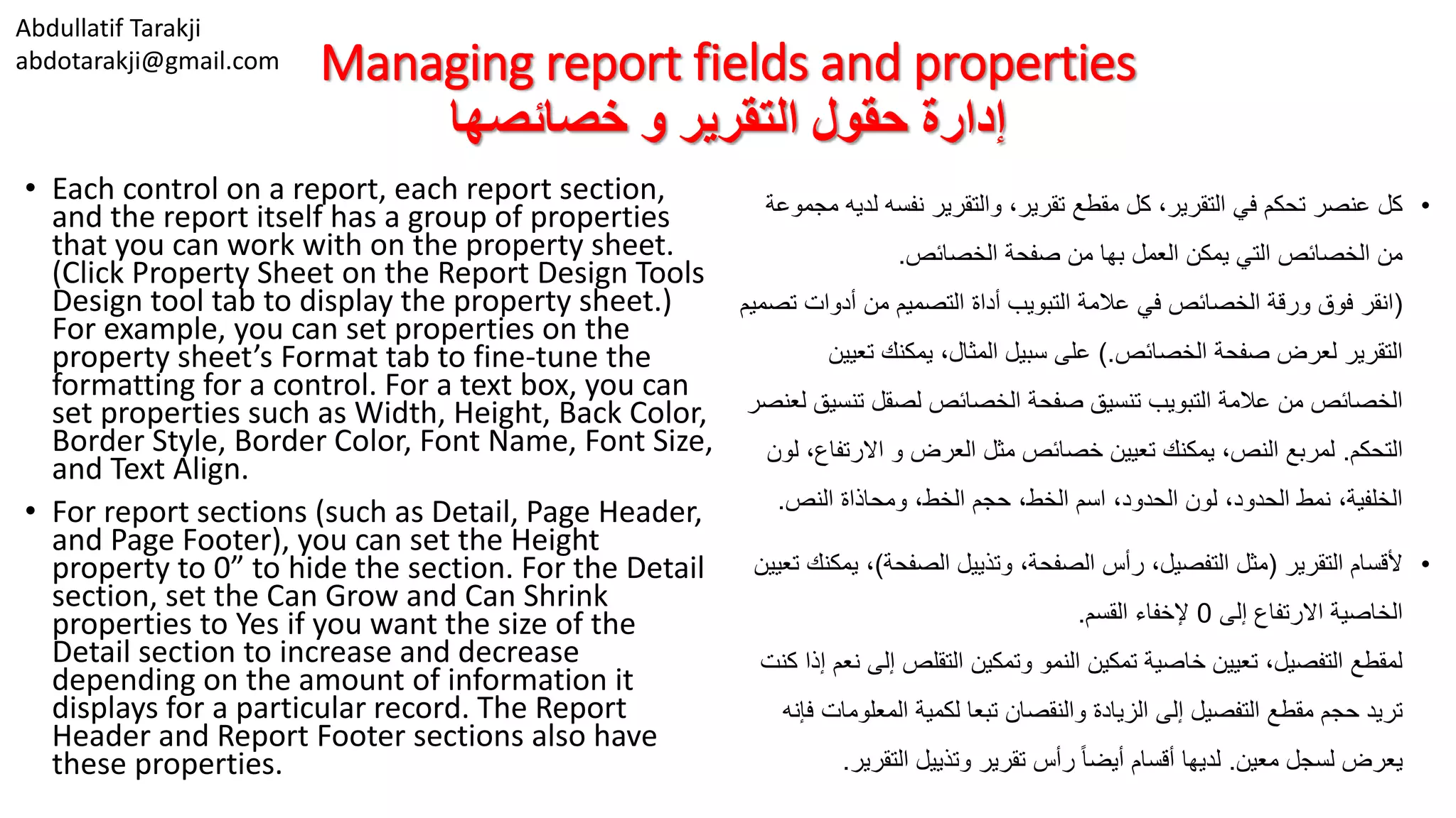 Abdullatif Tarakji
abdotarakji@gmail.com Managing report fields and properties
‫خصائصها‬ ‫و‬ ‫التقرير‬ ‫حقول‬ ‫إدارة‬
• Each control on a report, each report section,
and the report itself has a group of properties
that you can work with on the property sheet.
(Click Property Sheet on the Report Design Tools
Design tool tab to display the property sheet.)
For example, you can set properties on the
property sheet’s Format tab to fine-tune the
formatting for a control. For a text box, you can
set properties such as Width, Height, Back Color,
Border Style, Border Color, Font Name, Font Size,
and Text Align.
• For report sections (such as Detail, Page Header,
and Page Footer), you can set the Height
property to 0” to hide the section. For the Detail
section, set the Can Grow and Can Shrink
properties to Yes if you want the size of the
Detail section to increase and decrease
depending on the amount of information it
displays for a particular record. The Report
Header and Report Footer sections also have
these properties.
•‫ل‬ ‫نفسه‬ ‫والتقرير‬ ،‫تقرير‬ ‫مقطع‬ ‫كل‬ ،‫التقرير‬ ‫في‬ ‫تحكم‬ ‫عنصر‬ ‫كل‬‫مجموعة‬ ‫ديه‬
‫الخصائص‬ ‫صفحة‬ ‫من‬ ‫بها‬ ‫العمل‬ ‫يمكن‬ ‫التي‬ ‫الخصائص‬ ‫من‬.
(‫أدوات‬ ‫من‬ ‫التصميم‬ ‫أداة‬ ‫التبويب‬ ‫عالمة‬ ‫في‬ ‫الخصائص‬ ‫ورقة‬ ‫فوق‬ ‫انقر‬‫تصميم‬
‫الخصائص‬ ‫صفحة‬ ‫لعرض‬ ‫التقرير‬).‫تعي‬ ‫يمكنك‬ ،‫المثال‬ ‫سبيل‬ ‫على‬‫ين‬
‫تن‬ ‫لصقل‬ ‫الخصائص‬ ‫صفحة‬ ‫تنسيق‬ ‫التبويب‬ ‫عالمة‬ ‫من‬ ‫الخصائص‬‫لعنصر‬ ‫سيق‬
‫التحكم‬.‫االرتف‬ ‫و‬ ‫العرض‬ ‫مثل‬ ‫خصائص‬ ‫تعيين‬ ‫يمكنك‬ ،‫النص‬ ‫لمربع‬‫لون‬ ،‫اع‬
‫النص‬ ‫ومحاذاة‬ ،‫الخط‬ ‫حجم‬ ،‫الخط‬ ‫اسم‬ ،‫الحدود‬ ‫لون‬ ،‫الحدود‬ ‫نمط‬ ،‫الخلفية‬.
•‫التقرير‬ ‫ألقسام‬(‫الصفحة‬ ‫وتذييل‬ ،‫الصفحة‬ ‫رأس‬ ،‫التفصيل‬ ‫مثل‬)،‫تعيين‬ ‫يمكنك‬
‫إلى‬ ‫االرتفاع‬ ‫الخاصية‬0‫القسم‬ ‫إلخفاء‬.
‫إل‬ ‫التقلص‬ ‫وتمكين‬ ‫النمو‬ ‫تمكين‬ ‫خاصية‬ ‫تعيين‬ ،‫التفصيل‬ ‫لمقطع‬‫كنت‬ ‫إذا‬ ‫نعم‬ ‫ى‬
‫المعلو‬ ‫لكمية‬ ‫تبعا‬ ‫والنقصان‬ ‫الزيادة‬ ‫إلى‬ ‫التفصيل‬ ‫مقطع‬ ‫حجم‬ ‫تريد‬‫فإنه‬ ‫مات‬
‫معين‬ ‫لسجل‬ ‫يعرض‬.‫التقري‬ ‫وتذييل‬ ‫تقرير‬ ‫رأس‬ ً‫ا‬‫أيض‬ ‫أقسام‬ ‫لديها‬‫ر‬.
 
