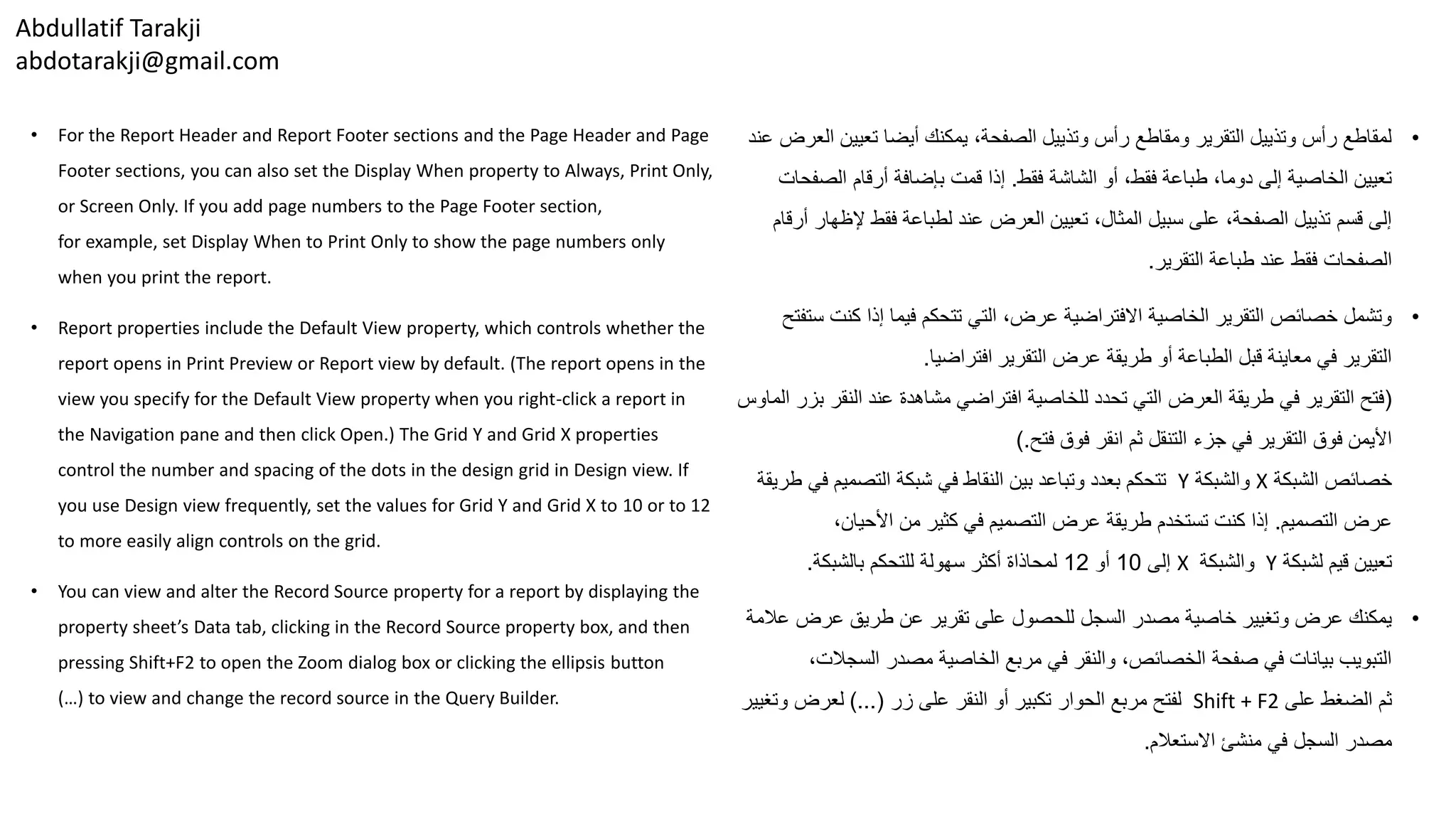 Abdullatif Tarakji
abdotarakji@gmail.com
• For the Report Header and Report Footer sections and the Page Header and Page
Footer sections, you can also set the Display When property to Always, Print Only,
or Screen Only. If you add page numbers to the Page Footer section,
for example, set Display When to Print Only to show the page numbers only
when you print the report.
• Report properties include the Default View property, which controls whether the
report opens in Print Preview or Report view by default. (The report opens in the
view you specify for the Default View property when you right-click a report in
the Navigation pane and then click Open.) The Grid Y and Grid X properties
control the number and spacing of the dots in the design grid in Design view. If
you use Design view frequently, set the values for Grid Y and Grid X to 10 or to 12
to more easily align controls on the grid.
• You can view and alter the Record Source property for a report by displaying the
property sheet’s Data tab, clicking in the Record Source property box, and then
pressing Shift+F2 to open the Zoom dialog box or clicking the ellipsis button
(…) to view and change the record source in the Query Builder.
•‫تعيي‬ ‫أيضا‬ ‫يمكنك‬ ،‫الصفحة‬ ‫وتذييل‬ ‫رأس‬ ‫ومقاطع‬ ‫التقرير‬ ‫وتذييل‬ ‫رأس‬ ‫لمقاطع‬‫عند‬ ‫العرض‬ ‫ن‬
‫فقط‬ ‫الشاشة‬ ‫أو‬ ،‫فقط‬ ‫طباعة‬ ،‫دوما‬ ‫إلى‬ ‫الخاصية‬ ‫تعيين‬.‫الص‬ ‫أرقام‬ ‫بإضافة‬ ‫قمت‬ ‫إذا‬‫فحات‬
‫إل‬ ‫فقط‬ ‫لطباعة‬ ‫عند‬ ‫العرض‬ ‫تعيين‬ ،‫المثال‬ ‫سبيل‬ ‫على‬ ،‫الصفحة‬ ‫تذييل‬ ‫قسم‬ ‫إلى‬‫أرقام‬ ‫ظهار‬
‫التقرير‬ ‫طباعة‬ ‫عند‬ ‫فقط‬ ‫الصفحات‬.
•‫كن‬ ‫إذا‬ ‫فيما‬ ‫تتحكم‬ ‫التي‬ ،‫عرض‬ ‫االفتراضية‬ ‫الخاصية‬ ‫التقرير‬ ‫خصائص‬ ‫وتشمل‬‫ستفتح‬ ‫ت‬
‫التقرير‬ ‫عرض‬ ‫طريقة‬ ‫أو‬ ‫الطباعة‬ ‫قبل‬ ‫معاينة‬ ‫في‬ ‫التقرير‬‫افتراضيا‬.
(‫الن‬ ‫عند‬ ‫مشاهدة‬ ‫افتراضي‬ ‫للخاصية‬ ‫تحدد‬ ‫التي‬ ‫العرض‬ ‫طريقة‬ ‫في‬ ‫التقرير‬ ‫فتح‬‫الماوس‬ ‫بزر‬ ‫قر‬
‫فتح‬ ‫فوق‬ ‫انقر‬ ‫ثم‬ ‫التنقل‬ ‫جزء‬ ‫في‬ ‫التقرير‬ ‫فوق‬ ‫األيمن‬).
‫الشبكة‬ ‫خصائص‬X‫والشبكة‬Y‫ف‬ ‫التصميم‬ ‫شبكة‬ ‫في‬ ‫النقاط‬ ‫بين‬ ‫وتباعد‬ ‫بعدد‬ ‫تتحكم‬‫طريقة‬ ‫ي‬
‫التصميم‬ ‫عرض‬.،‫األحيان‬ ‫من‬ ‫كثير‬ ‫في‬ ‫التصميم‬ ‫عرض‬ ‫طريقة‬ ‫تستخدم‬ ‫كنت‬ ‫إذا‬
‫لشبكة‬ ‫قيم‬ ‫تعيين‬Y‫والشبكة‬X‫إلى‬10‫أو‬12‫بالشبكة‬ ‫للتحكم‬ ‫سهولة‬ ‫أكثر‬ ‫لمحاذاة‬.
•‫عرض‬ ‫طريق‬ ‫عن‬ ‫تقرير‬ ‫على‬ ‫للحصول‬ ‫السجل‬ ‫مصدر‬ ‫خاصية‬ ‫وتغيير‬ ‫عرض‬ ‫يمكنك‬‫عالمة‬
‫السج‬ ‫مصدر‬ ‫الخاصية‬ ‫مربع‬ ‫في‬ ‫والنقر‬ ،‫الخصائص‬ ‫صفحة‬ ‫في‬ ‫بيانات‬ ‫التبويب‬،‫الت‬
‫على‬ ‫الضغط‬ ‫ثم‬Shift + F2‫زر‬ ‫على‬ ‫النقر‬ ‫أو‬ ‫تكبير‬ ‫الحوار‬ ‫مربع‬ ‫لفتح‬)...(‫وت‬ ‫لعرض‬‫غيير‬
‫االستعالم‬ ‫منشئ‬ ‫في‬ ‫السجل‬ ‫مصدر‬.
 