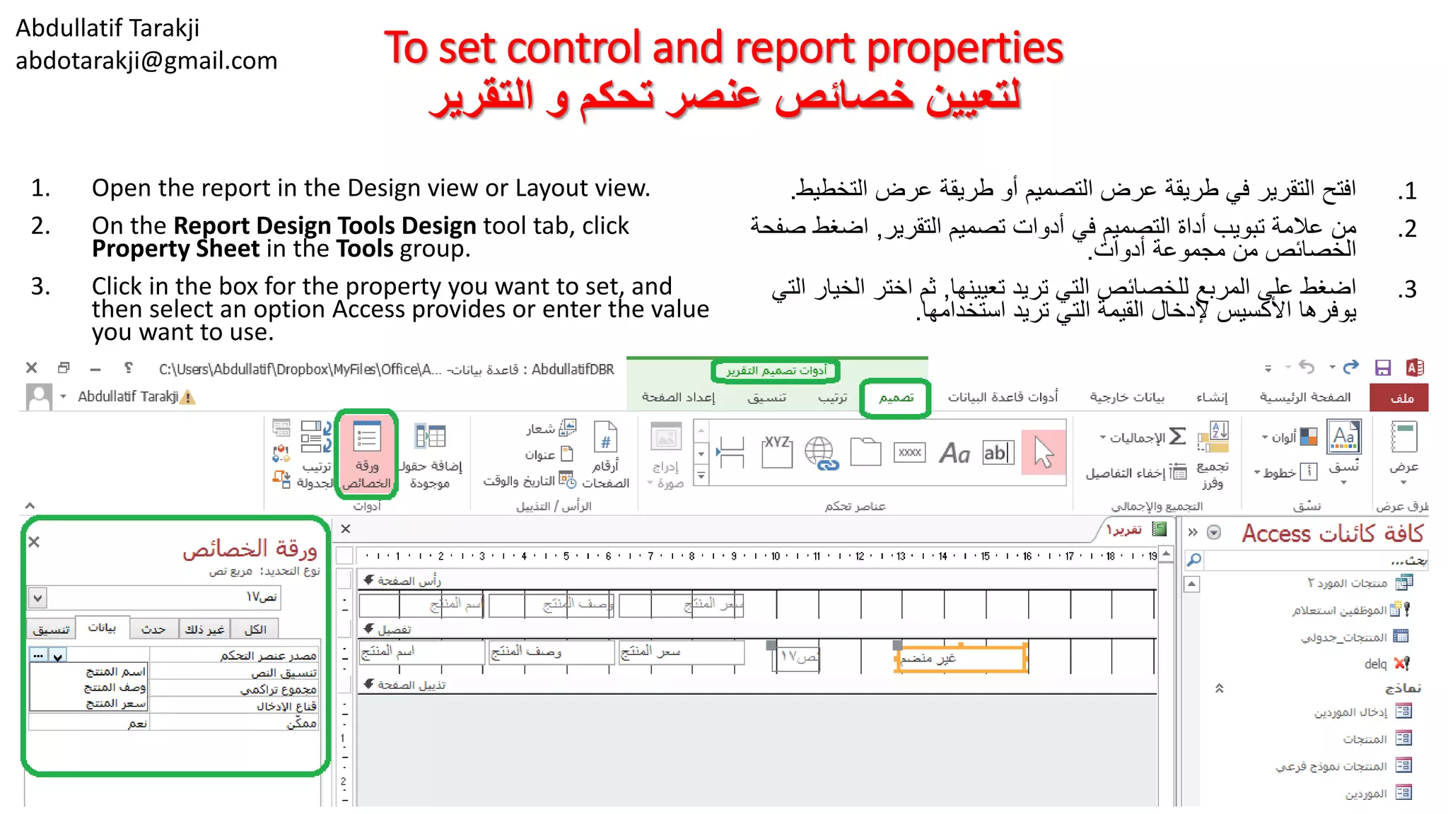 Abdullatif Tarakji
abdotarakji@gmail.com To set control and report properties
‫التقرير‬ ‫و‬ ‫تحكم‬ ‫عنصر‬ ‫خصائص‬ ‫لتعيين‬
1. Open the report in the Design view or Layout view.
2. On the Report Design Tools Design tool tab, click
Property Sheet in the Tools group.
3. Click in the box for the property you want to set, and
then select an option Access provides or enter the value
you want to use.
.1‫التخط‬ ‫عرض‬ ‫طريقة‬ ‫أو‬ ‫التصميم‬ ‫عرض‬ ‫طريقة‬ ‫في‬ ‫التقرير‬ ‫افتح‬‫يط‬.
.2‫التقرير‬ ‫تصميم‬ ‫أدوات‬ ‫في‬ ‫التصميم‬ ‫أداة‬ ‫تبويب‬ ‫عالمة‬ ‫من‬,‫اضغط‬‫صفحة‬
‫أدوات‬ ‫مجموعة‬ ‫من‬ ‫الخصائص‬.
.3‫تعيينها‬ ‫تريد‬ ‫التي‬ ‫للخصائص‬ ‫المربع‬ ‫على‬ ‫اضغط‬,‫الخ‬ ‫اختر‬ ‫ثم‬‫التي‬ ‫يار‬
‫استخدامها‬ ‫تريد‬ ‫التي‬ ‫القيمة‬ ‫إلدخال‬ ‫األكسيس‬ ‫يوفرها‬.
 