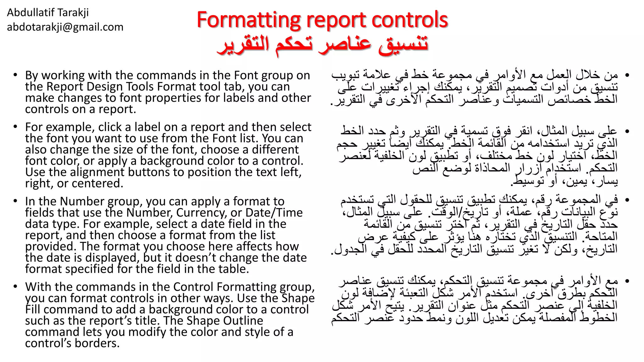 Abdullatif Tarakji
abdotarakji@gmail.com Formatting report controls
‫التقرير‬ ‫تحكم‬ ‫عناصر‬ ‫تنسيق‬
• By working with the commands in the Font group on
the Report Design Tools Format tool tab, you can
make changes to font properties for labels and other
controls on a report.
• For example, click a label on a report and then select
the font you want to use from the Font list. You can
also change the size of the font, choose a different
font color, or apply a background color to a control.
Use the alignment buttons to position the text left,
right, or centered.
• In the Number group, you can apply a format to
fields that use the Number, Currency, or Date/Time
data type. For example, select a date field in the
report, and then choose a format from the list
provided. The format you choose here affects how
the date is displayed, but it doesn’t change the date
format specified for the field in the table.
• With the commands in the Control Formatting group,
you can format controls in other ways. Use the Shape
Fill command to add a background color to a control
such as the report’s title. The Shape Outline
command lets you modify the color and style of a
control’s borders.
•‫تبويب‬ ‫عالمة‬ ‫في‬ ‫خط‬ ‫مجموعة‬ ‫في‬ ‫األوامر‬ ‫مع‬ ‫العمل‬ ‫خالل‬ ‫من‬
‫تغيير‬ ‫إجراء‬ ‫يمكنك‬ ،‫التقرير‬ ‫تصميم‬ ‫أدوات‬ ‫من‬ ‫تنسيق‬‫على‬ ‫ات‬
‫ال‬ ‫في‬ ‫األخرى‬ ‫التحكم‬ ‫وعناصر‬ ‫التسميات‬ ‫خصائص‬ ‫الخط‬‫تقرير‬.
•‫وثم‬ ‫التقرير‬ ‫في‬ ‫تسمية‬ ‫فوق‬ ‫انقر‬ ،‫المثال‬ ‫سبيل‬ ‫على‬‫الخط‬ ‫حدد‬
‫الخط‬ ‫القائمة‬ ‫من‬ ‫استخدامه‬ ‫تريد‬ ‫الذي‬.‫تغيي‬ ‫أيضا‬ ‫يمكنك‬‫حجم‬ ‫ر‬
‫ل‬ ‫الخلفية‬ ‫لون‬ ‫تطبيق‬ ‫أو‬ ،‫مختلف‬ ‫خط‬ ‫لون‬ ‫اختيار‬ ،‫الخط‬‫عنصر‬
‫التحكم‬.‫النص‬ ‫لوضع‬ ‫المحاذاة‬ ‫أزرار‬ ‫استخدام‬
‫توسيط‬ ‫أو‬ ،‫يمين‬ ،‫يسار‬.
•‫التي‬ ‫للحقول‬ ‫تنسيق‬ ‫تطبيق‬ ‫يمكنك‬ ،‫رقم‬ ‫المجموعة‬ ‫في‬‫تستخدم‬
‫تاريخ‬ ‫أو‬ ،‫عملة‬ ،‫رقم‬ ‫البيانات‬ ‫نوع‬/‫الوقت‬.‫ال‬ ‫سبيل‬ ‫على‬،‫مثال‬
‫الق‬ ‫من‬ ‫تنسيق‬ ‫اختر‬ ‫ثم‬ ،‫التقرير‬ ‫في‬ ‫التاريخ‬ ‫حقل‬ ‫حدد‬‫ائمة‬
‫المتاحة‬.‫ع‬ ‫كيفية‬ ‫على‬ ‫يؤثر‬ ‫هنا‬ ‫تختاره‬ ‫الذي‬ ‫التنسيق‬‫رض‬
‫للحقل‬ ‫المحدد‬ ‫التاريخ‬ ‫تنسيق‬ ‫تغير‬ ‫ال‬ ‫ولكن‬ ،‫التاريخ‬‫الجدول‬ ‫في‬.
•‫ع‬ ‫تنسيق‬ ‫يمكنك‬ ،‫التحكم‬ ‫تنسيق‬ ‫مجموعة‬ ‫في‬ ‫األوامر‬ ‫مع‬‫ناصر‬
‫أخرى‬ ‫بطرق‬ ‫التحكم‬.‫إلضاف‬ ‫التعبئة‬ ‫شكل‬ ‫األمر‬ ‫استخدم‬‫لون‬ ‫ة‬
‫التقرير‬ ‫عنوان‬ ‫مثل‬ ‫التحكم‬ ‫عنصر‬ ‫إلى‬ ‫الخلفية‬.‫يتيح‬‫شكل‬ ‫األمر‬
‫ال‬ ‫عنصر‬ ‫حدود‬ ‫ونمط‬ ‫اللون‬ ‫تعديل‬ ‫يمكن‬ ‫المفصلة‬ ‫الخطوط‬‫تحكم‬
 