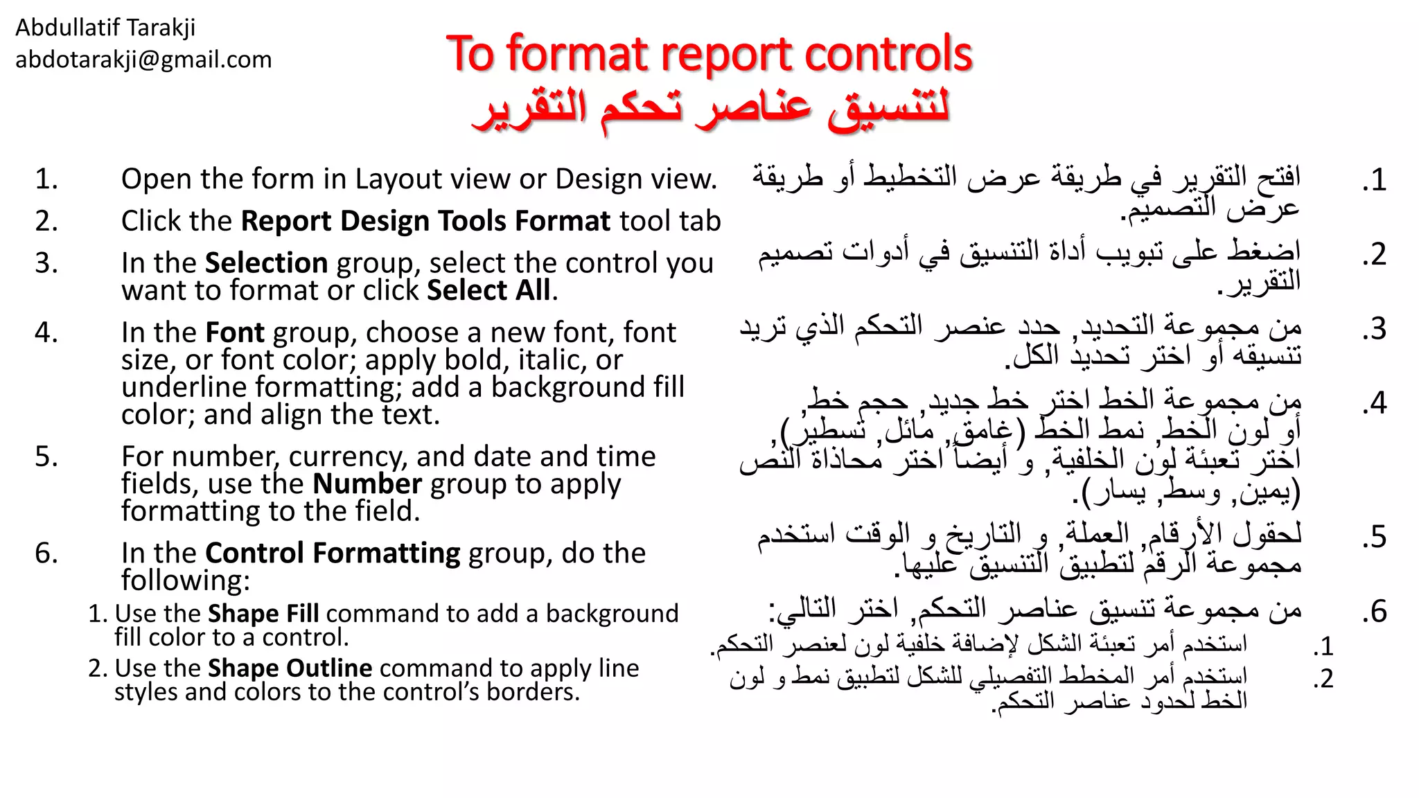Abdullatif Tarakji
abdotarakji@gmail.com To format report controls
‫التقرير‬ ‫تحكم‬ ‫عناصر‬ ‫لتنسيق‬
1. Open the form in Layout view or Design view.
2. Click the Report Design Tools Format tool tab
3. In the Selection group, select the control you
want to format or click Select All.
4. In the Font group, choose a new font, font
size, or font color; apply bold, italic, or
underline formatting; add a background fill
color; and align the text.
5. For number, currency, and date and time
fields, use the Number group to apply
formatting to the field.
6. In the Control Formatting group, do the
following:
1. Use the Shape Fill command to add a background
fill color to a control.
2. Use the Shape Outline command to apply line
styles and colors to the control’s borders.
.1‫طر‬ ‫أو‬ ‫التخطيط‬ ‫عرض‬ ‫طريقة‬ ‫في‬ ‫التقرير‬ ‫افتح‬‫يقة‬
‫التصميم‬ ‫عرض‬.
.2‫تص‬ ‫أدوات‬ ‫في‬ ‫التنسيق‬ ‫أداة‬ ‫تبويب‬ ‫على‬ ‫اضغط‬‫ميم‬
‫التقرير‬.
.3‫التحديد‬ ‫مجموعة‬ ‫من‬,‫تريد‬ ‫الذي‬ ‫التحكم‬ ‫عنصر‬ ‫حدد‬
‫الكل‬ ‫تحديد‬ ‫اختر‬ ‫أو‬ ‫تنسيقه‬.
.4‫جديد‬ ‫خط‬ ‫اختر‬ ‫الخط‬ ‫مجموعة‬ ‫من‬,‫خط‬ ‫حجم‬,
‫الخط‬ ‫لون‬ ‫أو‬,‫الخط‬ ‫نمط‬(‫غامق‬,‫مائل‬,‫تسطير‬),
‫الخلفية‬ ‫لون‬ ‫تعبئة‬ ‫اختر‬,‫ا‬ ‫محاذاة‬ ‫اختر‬ ً‫ا‬‫أيض‬ ‫و‬‫لنص‬
(‫يمين‬,‫وسط‬,‫يسار‬.)
.5‫األرقام‬ ‫لحقول‬,‫العملة‬,‫استخد‬ ‫الوقت‬ ‫و‬ ‫التاريخ‬ ‫و‬‫م‬
‫عليها‬ ‫التنسيق‬ ‫لتطبيق‬ ‫الرقم‬ ‫مجموعة‬.
.6‫التحكم‬ ‫عناصر‬ ‫تنسيق‬ ‫مجموعة‬ ‫من‬,‫التالي‬ ‫اختر‬:
.1‫لعنص‬ ‫لون‬ ‫خلفية‬ ‫إلضافة‬ ‫الشكل‬ ‫تعبئة‬ ‫أمر‬ ‫استخدم‬‫التحكم‬ ‫ر‬.
.2‫نمط‬ ‫لتطبيق‬ ‫للشكل‬ ‫التفصيلي‬ ‫المخطط‬ ‫أمر‬ ‫استخدم‬‫لون‬ ‫و‬
‫التحكم‬ ‫عناصر‬ ‫لحدود‬ ‫الخط‬.
 