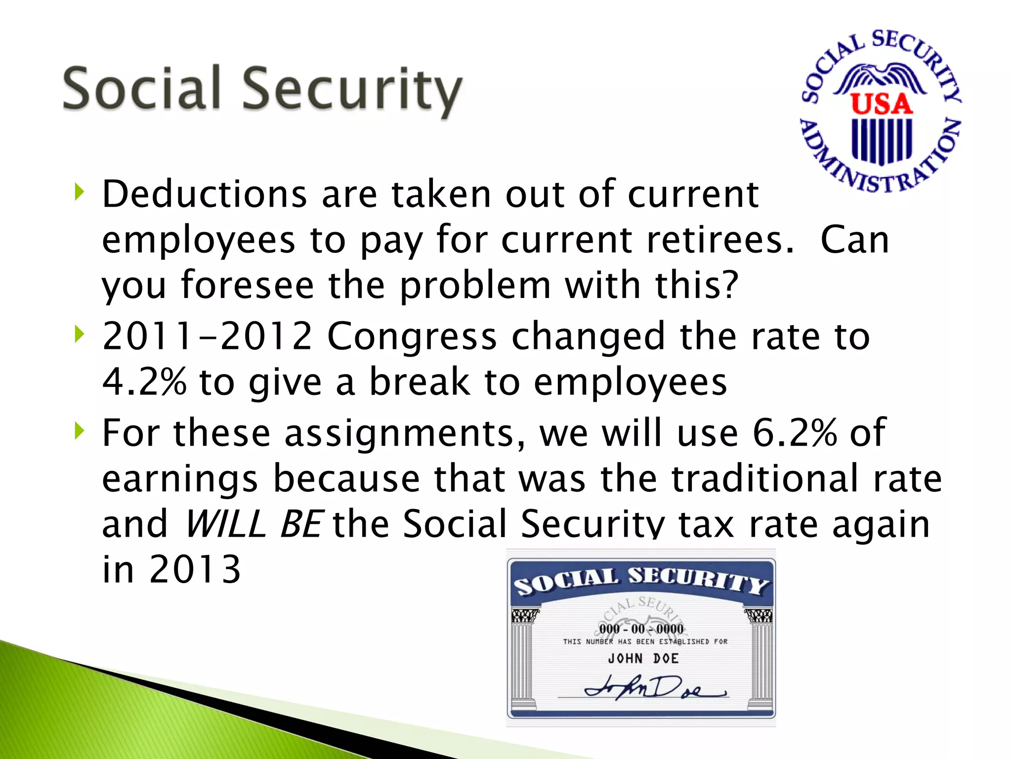    Deductions are taken out of current
    employees to pay for current retirees. Can
    you foresee the problem with this?
   2011-2012 Congress changed the rate to
    4.2% to give a break to employees
   For these assignments, we will use 6.2% of
    earnings because that was the traditional rate
    and WILL BE the Social Security tax rate again
    in 2013
 