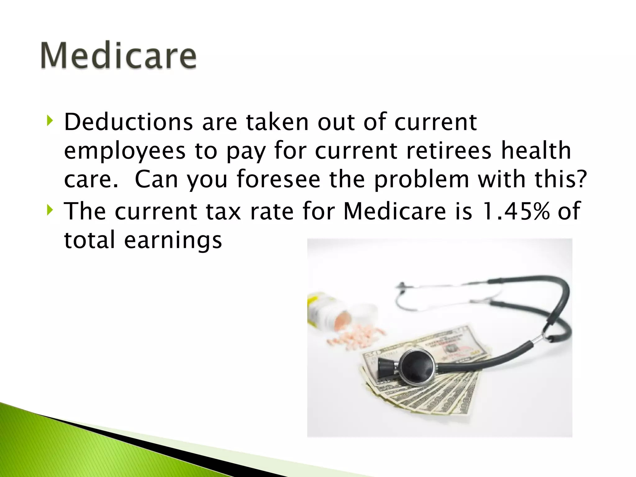    Deductions are taken out of current
    employees to pay for current retirees health
    care. Can you foresee the problem with this?
   The current tax rate for Medicare is 1.45% of
    total earnings
 