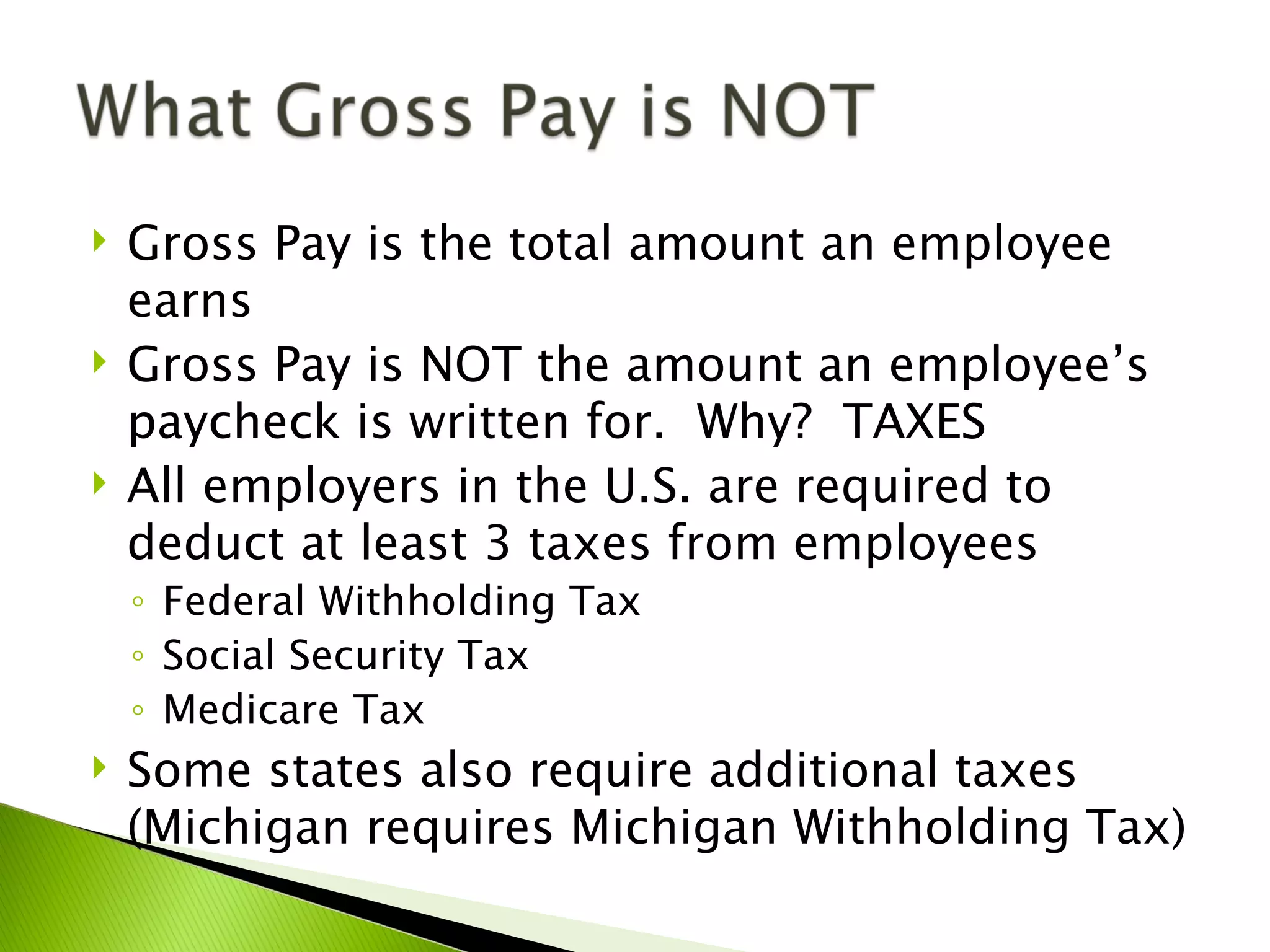    Gross Pay is the total amount an employee
    earns
   Gross Pay is NOT the amount an employee’s
    paycheck is written for. Why? TAXES
   All employers in the U.S. are required to
    deduct at least 3 taxes from employees
    ◦ Federal Withholding Tax
    ◦ Social Security Tax
    ◦ Medicare Tax
   Some states also require additional taxes
    (Michigan requires Michigan Withholding Tax)
 