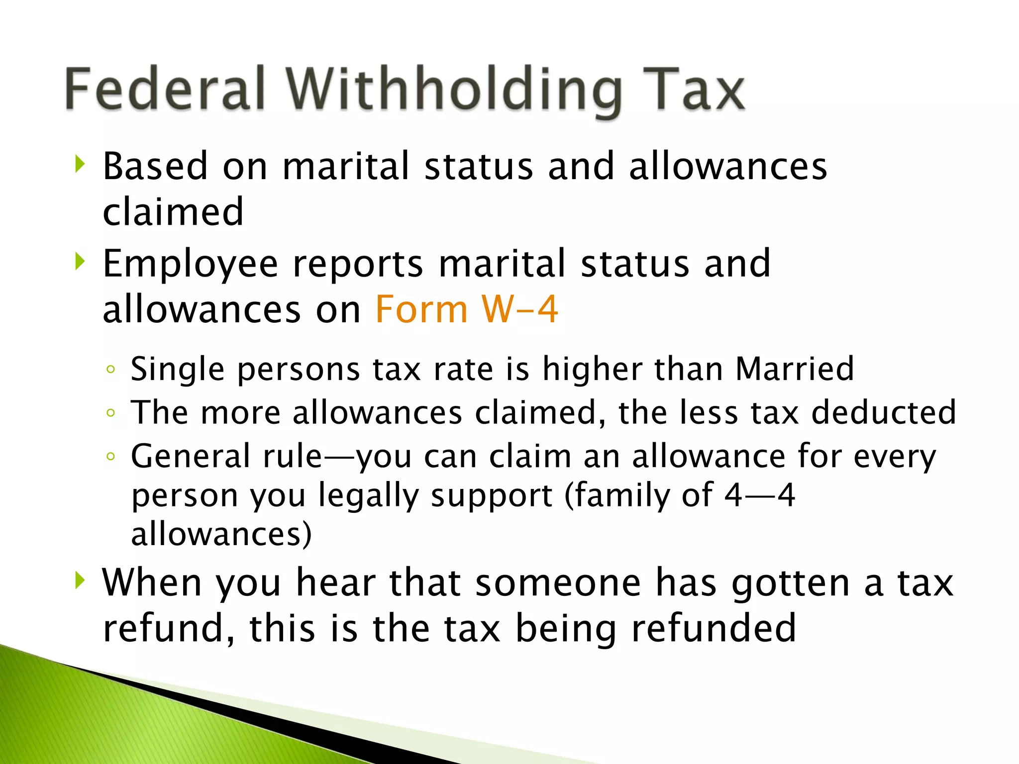    Based on marital status and allowances
    claimed
   Employee reports marital status and
    allowances on Form W-4
    ◦ Single persons tax rate is higher than Married
    ◦ The more allowances claimed, the less tax deducted
    ◦ General rule—you can claim an allowance for every
      person you legally support (family of 4—4
      allowances)
   When you hear that someone has gotten a tax
    refund, this is the tax being refunded
 