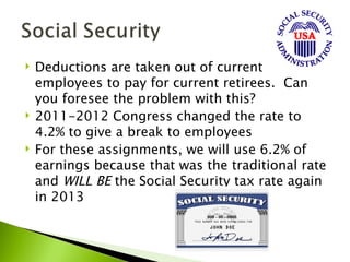    Deductions are taken out of current
    employees to pay for current retirees. Can
    you foresee the problem with this?
   2011-2012 Congress changed the rate to
    4.2% to give a break to employees
   For these assignments, we will use 6.2% of
    earnings because that was the traditional rate
    and WILL BE the Social Security tax rate again
    in 2013
 