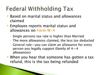    Based on marital status and allowances
    claimed
   Employee reports marital status and
    allowances on Form W-4
    ◦ Single persons tax rate is higher than Married
    ◦ The more allowances claimed, the less tax deducted
    ◦ General rule—you can claim an allowance for every
      person you legally support (family of 4—4
      allowances)
   When you hear that someone has gotten a tax
    refund, this is the tax being refunded
 