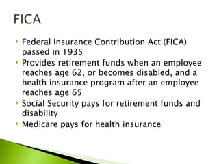    Federal Insurance Contribution Act (FICA)
    passed in 1935
   Provides retirement funds when an employee
    reaches age 62, or becomes disabled, and a
    health insurance program after an employee
    reaches age 65
   Social Security pays for retirement funds and
    disability
   Medicare pays for health insurance
 