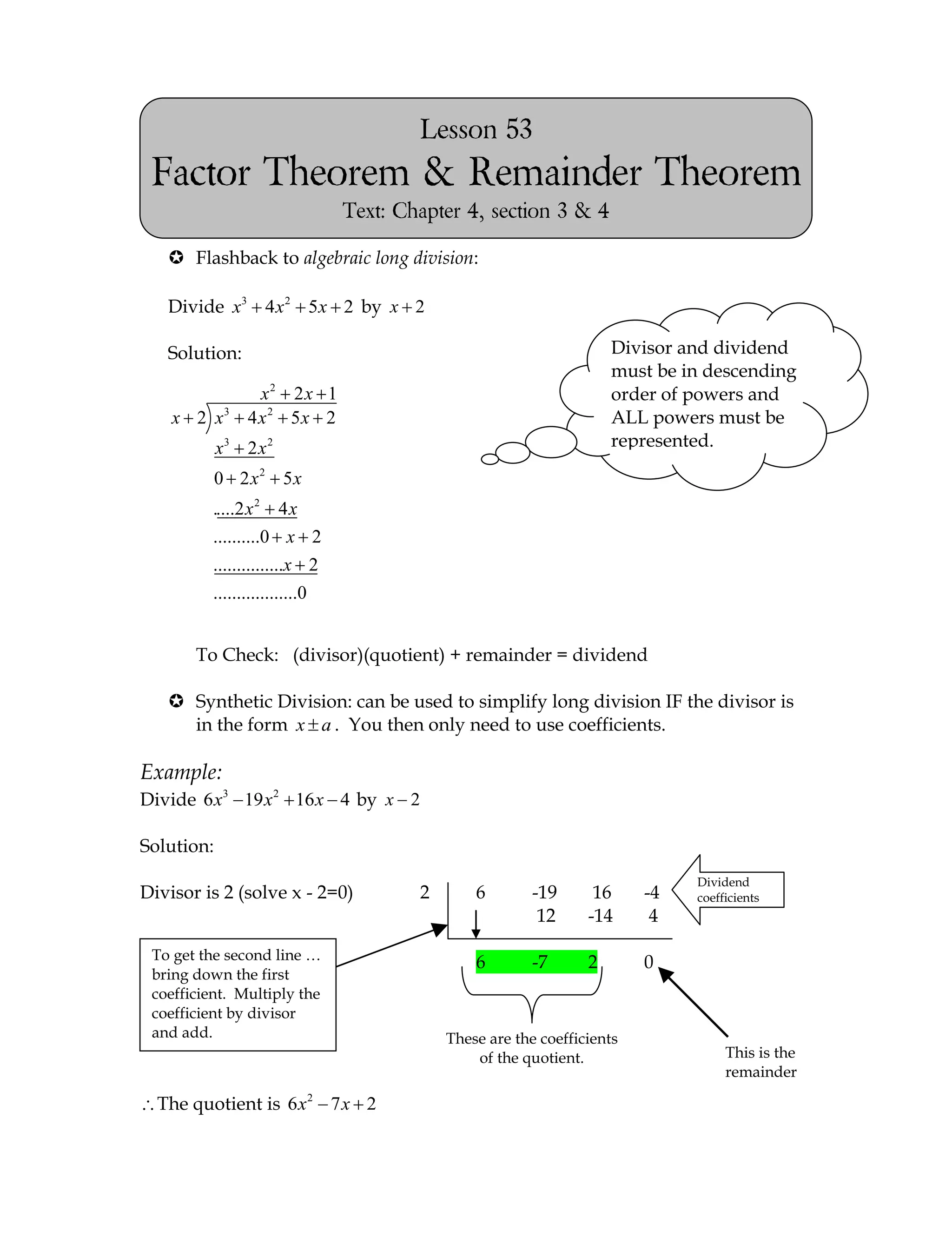 Lesson 53
 Factor Theorem & Remainder Theorem
                                Text: Chapter 4, section 3 & 4

    Flashback to algebraic long division:

   Divide x3 4 x 2 5x 2 by x 2

   Solution:                                                         Divisor and dividend
                                                                     must be in descending
                   x2 2 x 1                                          order of powers and
    x 2 x3       4 x2 5x 2                                           ALL powers must be
            x3 2 x 2                                                 represented.

            0 2 x2 5x
          .....2 x 2 4 x
          ..........0 x 2
          ...............x 2
          ..................0


       To Check: (divisor)(quotient) + remainder = dividend

    Synthetic Division: can be used to simplify long division IF the divisor is
     in the form x a . You then only need to use coefficients.

Example:
Divide 6 x3 19 x 2 16 x 4 by x 2

Solution:
                                                                              Dividend
Divisor is 2 (solve x - 2=0)            2       6        -19      16     -4   coefficients
                                                          12     -14      4

 To get the second line …
                                                6        -7      2       0
 bring down the first
 coefficient. Multiply the
 coefficient by divisor
 and add.                                   These are the coefficients
                                                of the quotient.                   This is the
                                                                                   remainder

  The quotient is 6 x 2 7 x 2
 