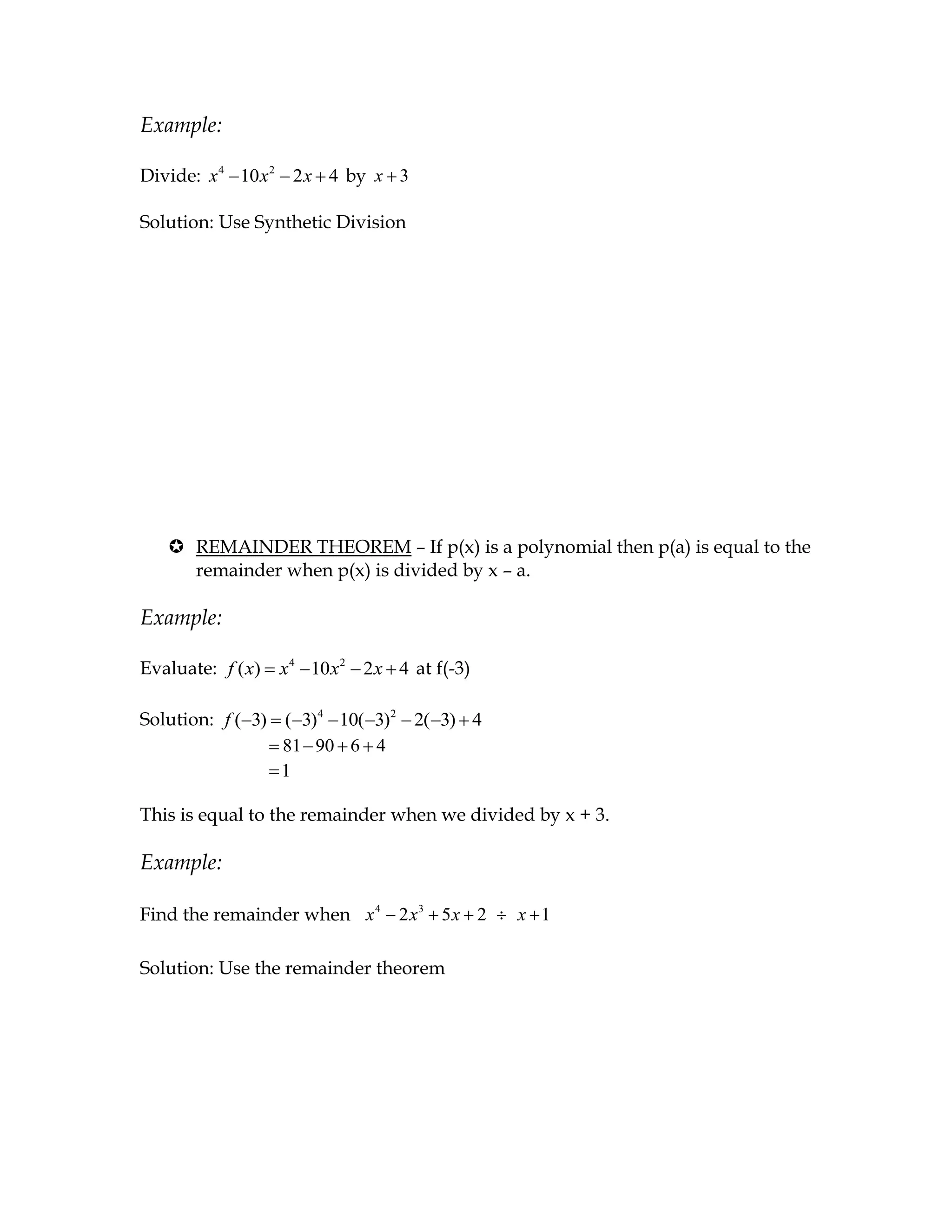 Example:

Divide: x 4 10 x 2 2 x 4 by x 3

Solution: Use Synthetic Division




    REMAINDER THEOREM – If p(x) is a polynomial then p(a) is equal to the
     remainder when p(x) is divided by x – a.

Example:

Evaluate: f ( x)   x4 10 x2 2 x 4 at f(-3)

Solution: f ( 3) ( 3)4 10( 3)2 2( 3) 4
                 81 90 6 4
                 1

This is equal to the remainder when we divided by x + 3.

Example:

Find the remainder when x 4 2 x 3 5 x 2      x 1

Solution: Use the remainder theorem
 