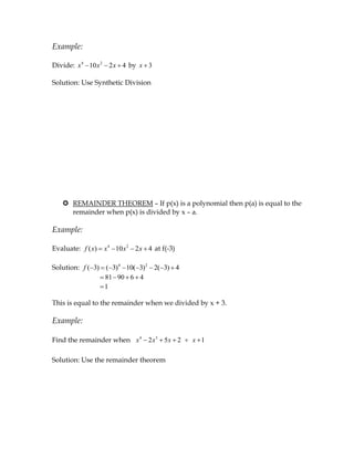 Example:

Divide: x 4 10 x 2 2 x 4 by x 3

Solution: Use Synthetic Division




    REMAINDER THEOREM – If p(x) is a polynomial then p(a) is equal to the
     remainder when p(x) is divided by x – a.

Example:

Evaluate: f ( x)   x4 10 x2 2 x 4 at f(-3)

Solution: f ( 3) ( 3)4 10( 3)2 2( 3) 4
                 81 90 6 4
                 1

This is equal to the remainder when we divided by x + 3.

Example:

Find the remainder when x 4 2 x 3 5 x 2      x 1

Solution: Use the remainder theorem
 