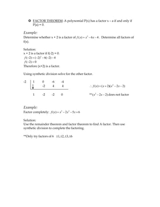  FACTOR THEOREM: A polynomial P(x) has a factor x – a if and only if
       P(a) = 0.

Example:
Determine whether x + 2 is a factor of f ( x)   x3 6 x 4 . Determine all factors of
f(x).

Solution:
x + 2 is a factor if f(-2) = 0.
 f ( 2) ( 2)3 6( 2) 4
 f ( 2) 0
Therefore (x+2) is a factor.

Using synthetic division solve for the other factor.

-2      1       0       -6        -4
                -2       4         4                   f ( x) ( x 2)( x2 2 x 2)

        1       -2      -2        0               ** ( x 2 2 x 2) does not factor



Example:
Factor completely: f ( x)     x3 2 x 2 5 x 6

Solution:
Use the remainder theorem and factor theorem to find A factor. Then use
synthetic division to complete the factoring.

**Only try factors of 6      1, 2, 3, 6
 