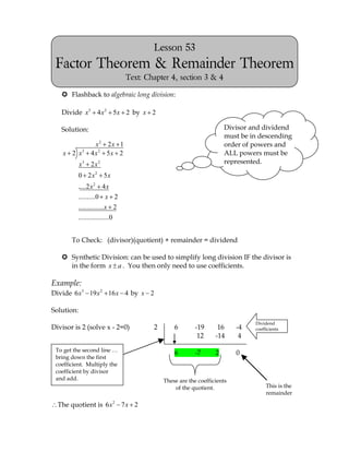 Lesson 53
 Factor Theorem & Remainder Theorem
                                Text: Chapter 4, section 3 & 4

    Flashback to algebraic long division:

   Divide x3 4 x 2 5x 2 by x 2

   Solution:                                                         Divisor and dividend
                                                                     must be in descending
                   x2 2 x 1                                          order of powers and
    x 2 x3       4 x2 5x 2                                           ALL powers must be
            x3 2 x 2                                                 represented.

            0 2 x2 5x
          .....2 x 2 4 x
          ..........0 x 2
          ...............x 2
          ..................0


       To Check: (divisor)(quotient) + remainder = dividend

    Synthetic Division: can be used to simplify long division IF the divisor is
     in the form x a . You then only need to use coefficients.

Example:
Divide 6 x3 19 x 2 16 x 4 by x 2

Solution:
                                                                              Dividend
Divisor is 2 (solve x - 2=0)            2       6        -19      16     -4   coefficients
                                                          12     -14      4

 To get the second line …
                                                6        -7      2       0
 bring down the first
 coefficient. Multiply the
 coefficient by divisor
 and add.                                   These are the coefficients
                                                of the quotient.                   This is the
                                                                                   remainder

  The quotient is 6 x 2 7 x 2
 