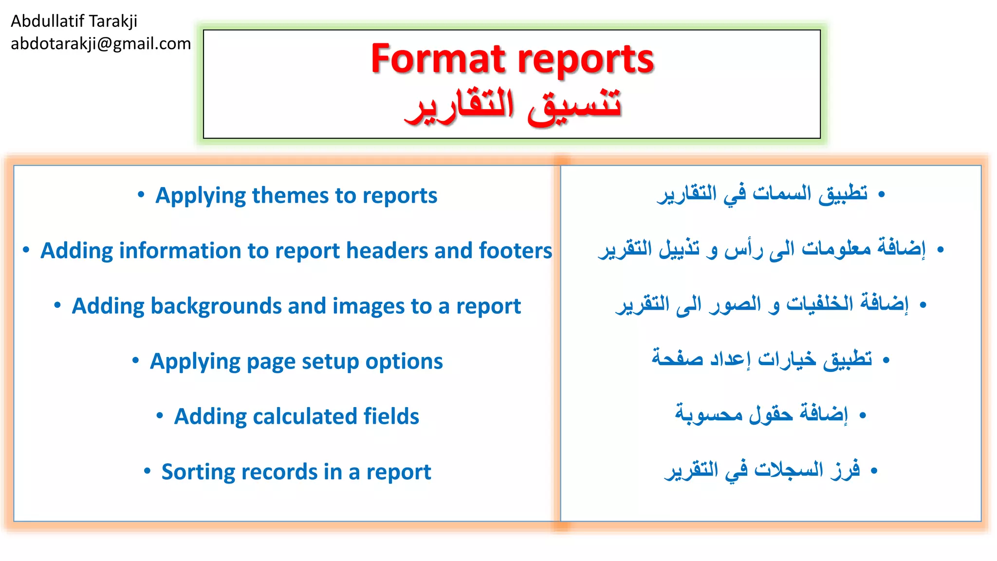 Abdullatif Tarakji
abdotarakji@gmail.com
Format reports
‫التقارير‬ ‫تنسيق‬
• Applying themes to reports
• Adding information to report headers and footers
• Adding backgrounds and images to a report
• Applying page setup options
• Adding calculated fields
• Sorting records in a report
•‫التقارير‬ ‫في‬ ‫السمات‬ ‫تطبيق‬
•‫التقرير‬ ‫تذييل‬ ‫و‬ ‫رأس‬ ‫الى‬ ‫معلومات‬ ‫إضافة‬
•‫التقرير‬ ‫الى‬ ‫الصور‬ ‫و‬ ‫الخلفيات‬ ‫إضافة‬
•‫صفحة‬ ‫إعداد‬ ‫خيارات‬ ‫تطبيق‬
•‫محسوبة‬ ‫حقول‬ ‫إضافة‬
•‫التقرير‬ ‫في‬ ‫السجالت‬ ‫فرز‬
 